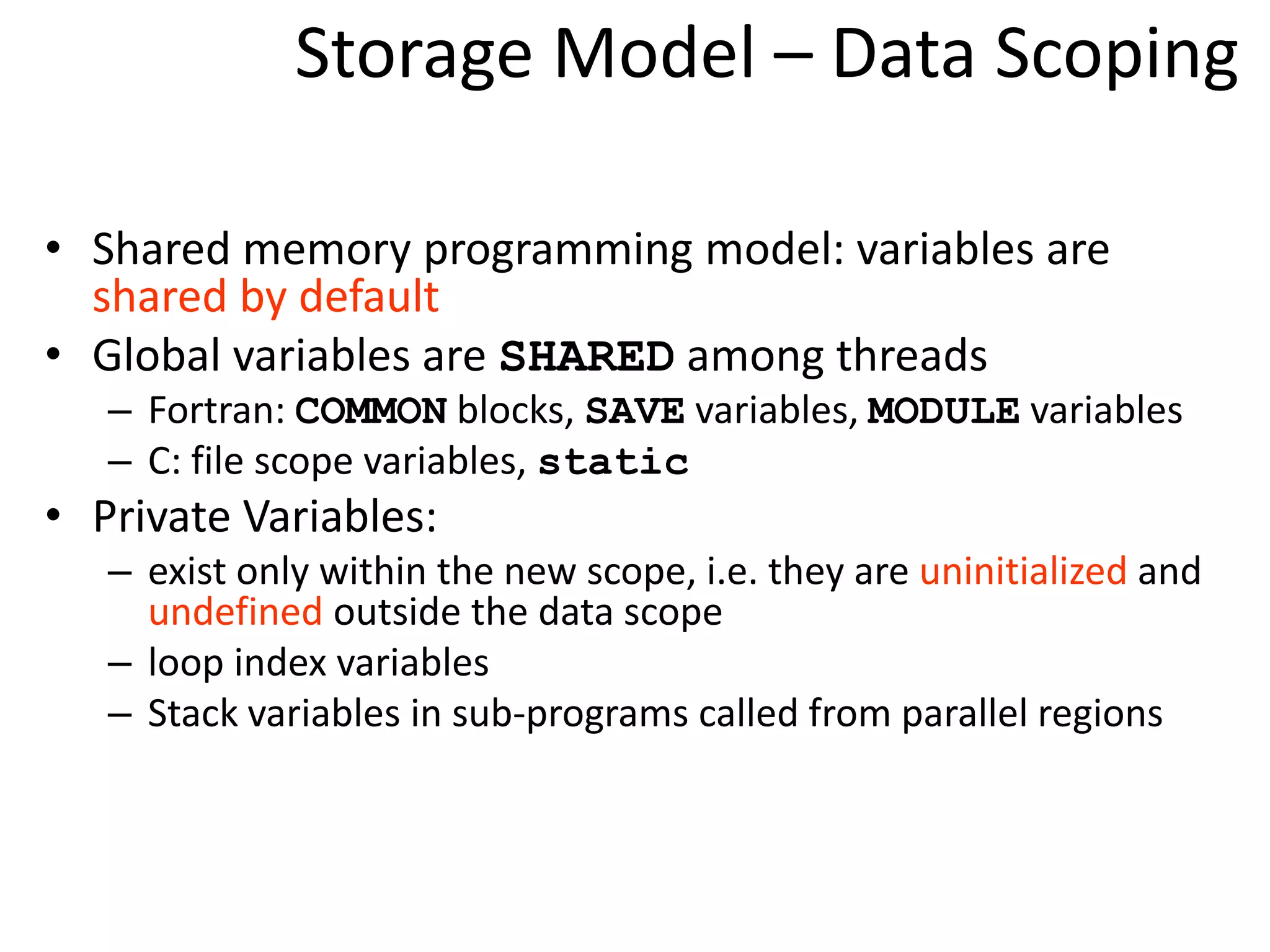 Storage Model – Data Scoping
• Shared memory programming model: variables are
shared by default
• Global variables are SHARED among threads
– Fortran: COMMON blocks, SAVE variables, MODULE variables
– C: file scope variables, static
• Private Variables:
– exist only within the new scope, i.e. they are uninitialized and
undefined outside the data scope
– loop index variables
– Stack variables in sub-programs called from parallel regions
 
