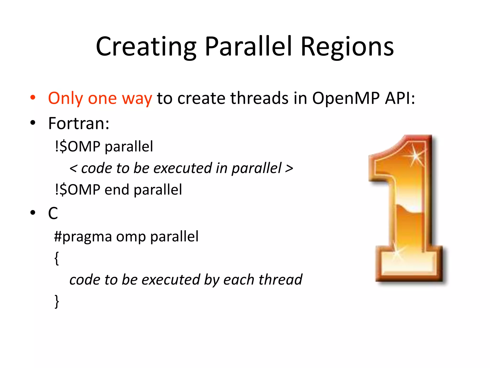 Creating Parallel Regions
• Only one way to create threads in OpenMP API:
• Fortran:
!$OMP parallel
< code to be executed in parallel >
!$OMP end parallel
• C
#pragma omp parallel
{
code to be executed by each thread
}
 
