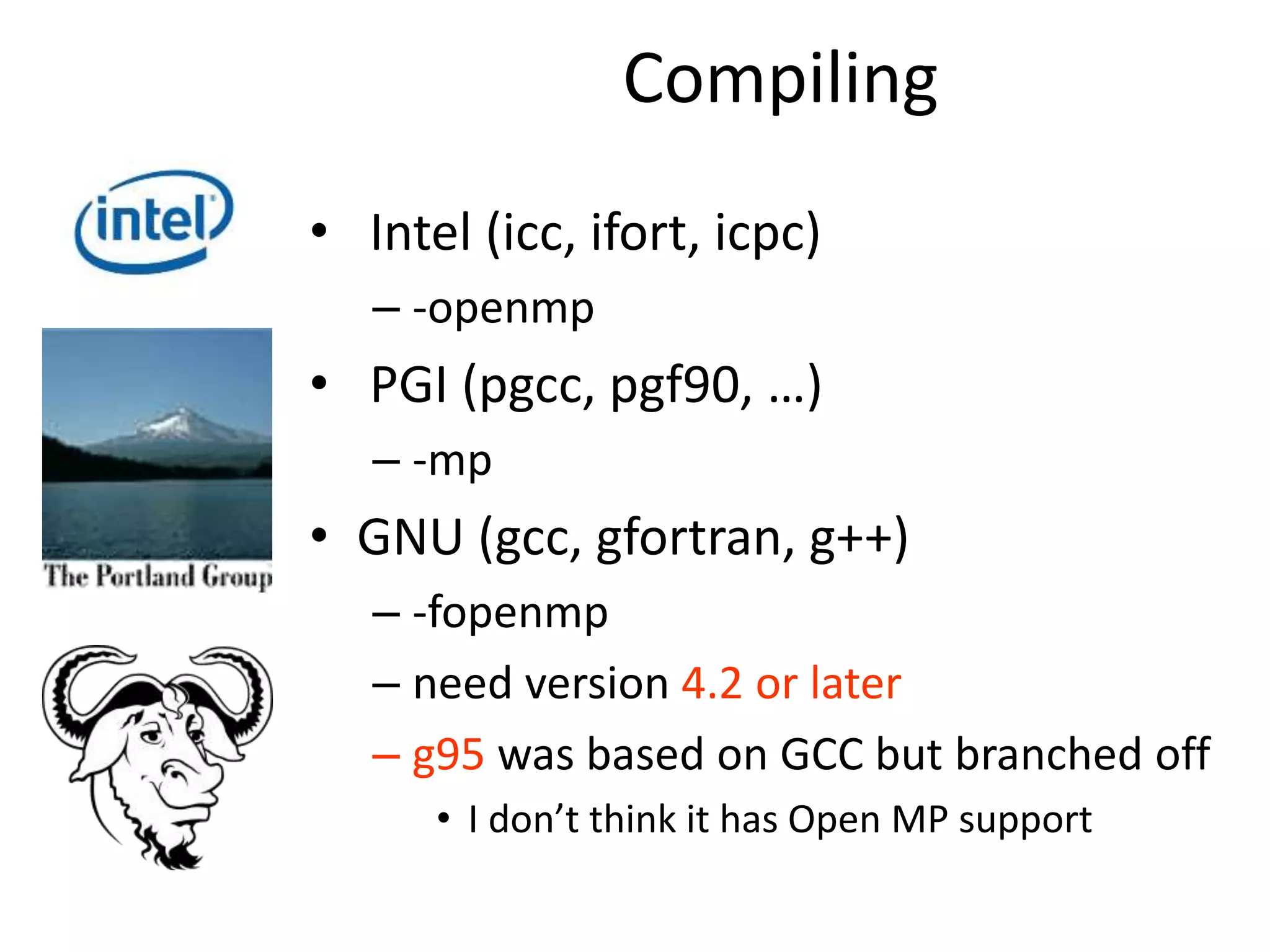 Compiling
• Intel (icc, ifort, icpc)
– -openmp
• PGI (pgcc, pgf90, …)
– -mp
• GNU (gcc, gfortran, g++)
– -fopenmp
– need version 4.2 or later
– g95 was based on GCC but branched off
• I don’t think it has Open MP support
 