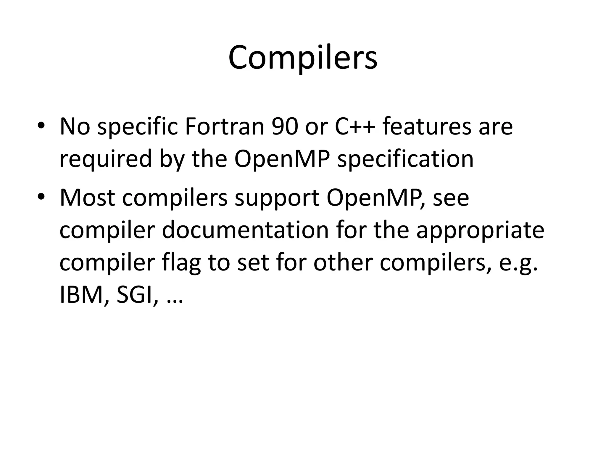 Compilers
• No specific Fortran 90 or C++ features are
required by the OpenMP specification
• Most compilers support OpenMP, see
compiler documentation for the appropriate
compiler flag to set for other compilers, e.g.
IBM, SGI, …
 