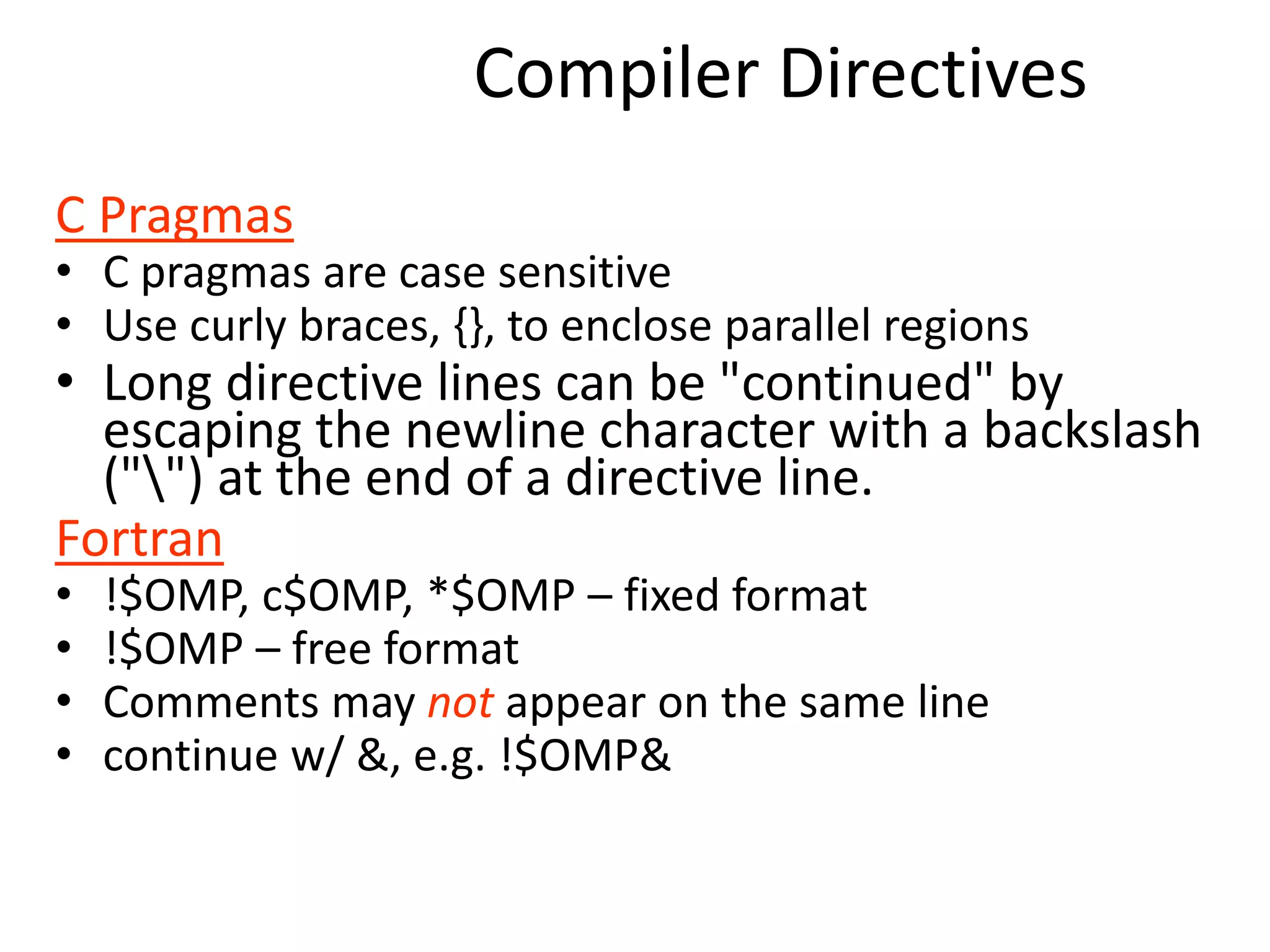 Compiler Directives
C Pragmas
• C pragmas are case sensitive
• Use curly braces, {}, to enclose parallel regions
• Long directive lines can be "continued" by
escaping the newline character with a backslash
("") at the end of a directive line.
Fortran
• !$OMP, c$OMP, *$OMP – fixed format
• !$OMP – free format
• Comments may not appear on the same line
• continue w/ &, e.g. !$OMP&
 