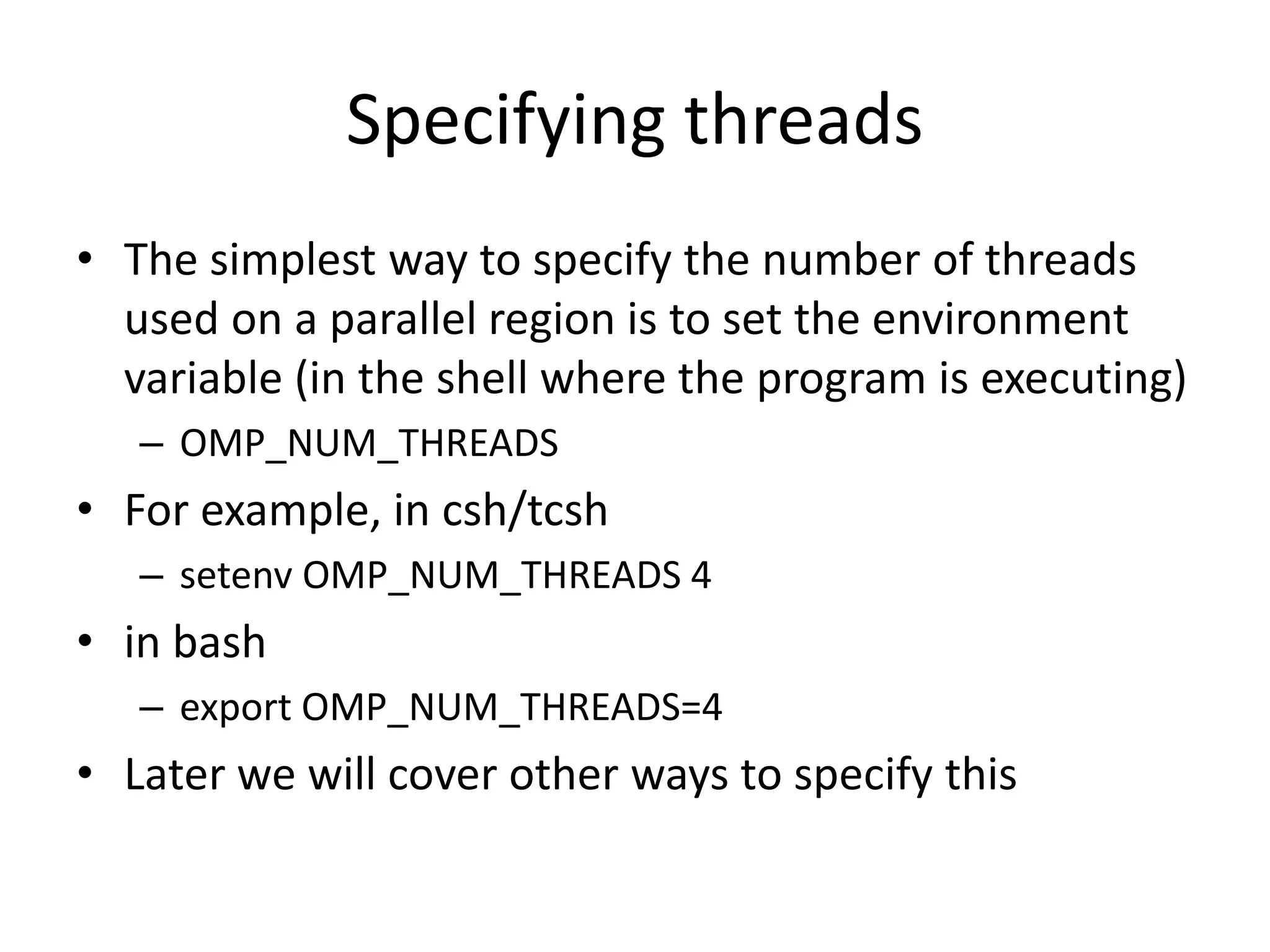 Specifying threads
• The simplest way to specify the number of threads
used on a parallel region is to set the environment
variable (in the shell where the program is executing)
– OMP_NUM_THREADS
• For example, in csh/tcsh
– setenv OMP_NUM_THREADS 4
• in bash
– export OMP_NUM_THREADS=4
• Later we will cover other ways to specify this
 