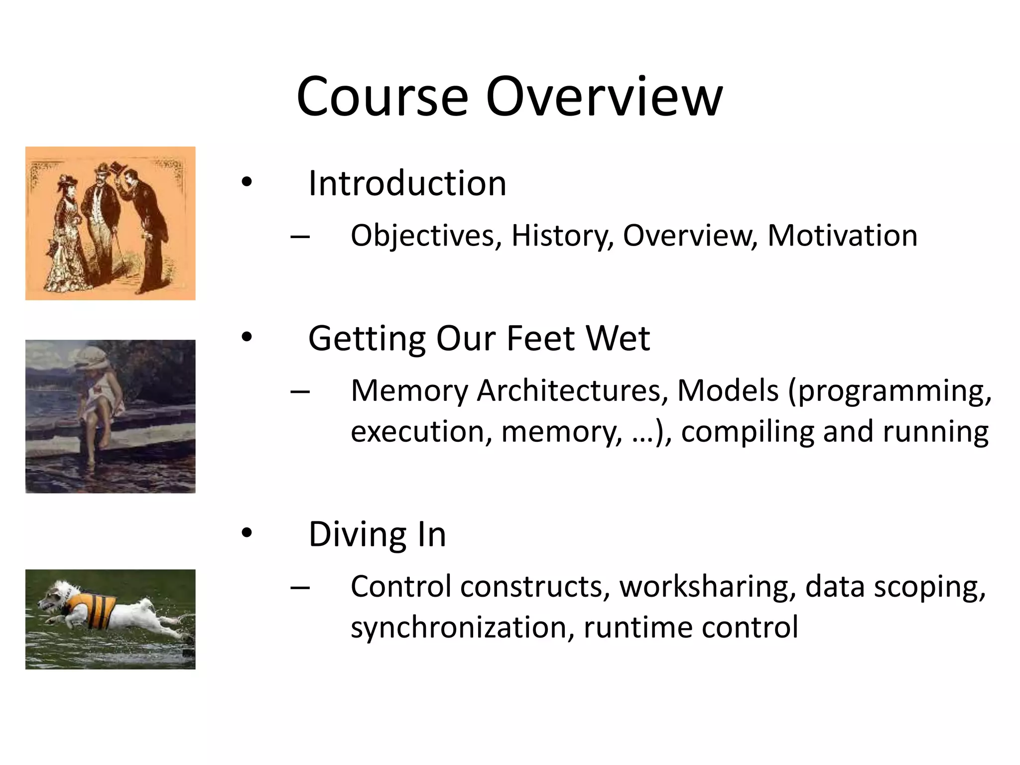 Course Overview
• Introduction
– Objectives, History, Overview, Motivation
• Getting Our Feet Wet
– Memory Architectures, Models (programming,
execution, memory, …), compiling and running
• Diving In
– Control constructs, worksharing, data scoping,
synchronization, runtime control
 
