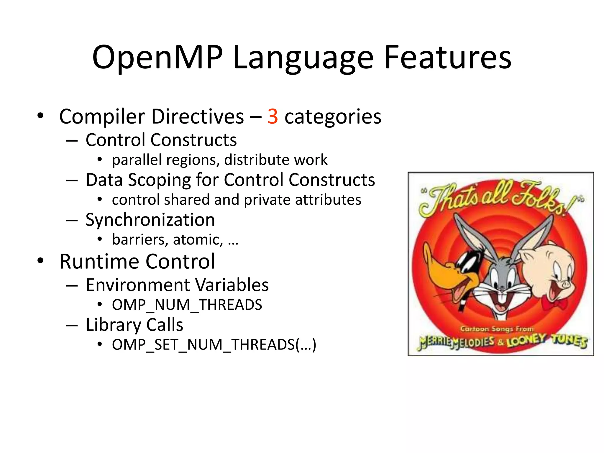 OpenMP Language Features
• Compiler Directives – 3 categories
– Control Constructs
• parallel regions, distribute work
– Data Scoping for Control Constructs
• control shared and private attributes
– Synchronization
• barriers, atomic, …
• Runtime Control
– Environment Variables
• OMP_NUM_THREADS
– Library Calls
• OMP_SET_NUM_THREADS(…)
 