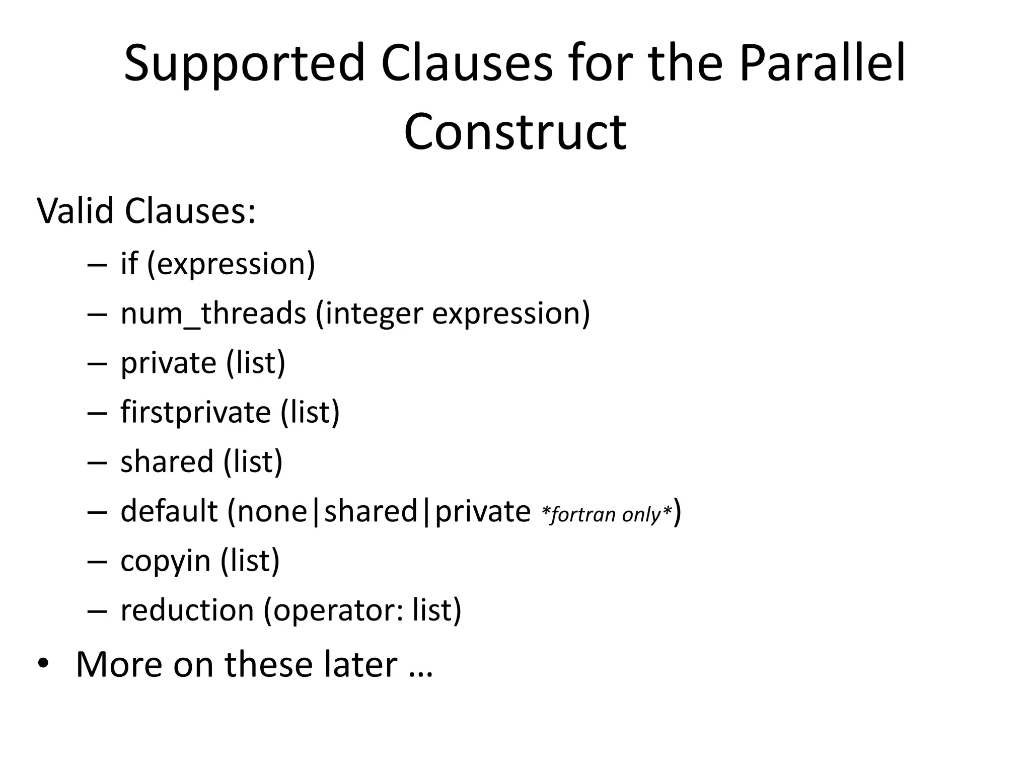 Supported Clauses for the Parallel
Construct
Valid Clauses:
– if (expression)
– num_threads (integer expression)
– private (list)
– firstprivate (list)
– shared (list)
– default (none|shared|private *fortran only*)
– copyin (list)
– reduction (operator: list)
• More on these later …
 