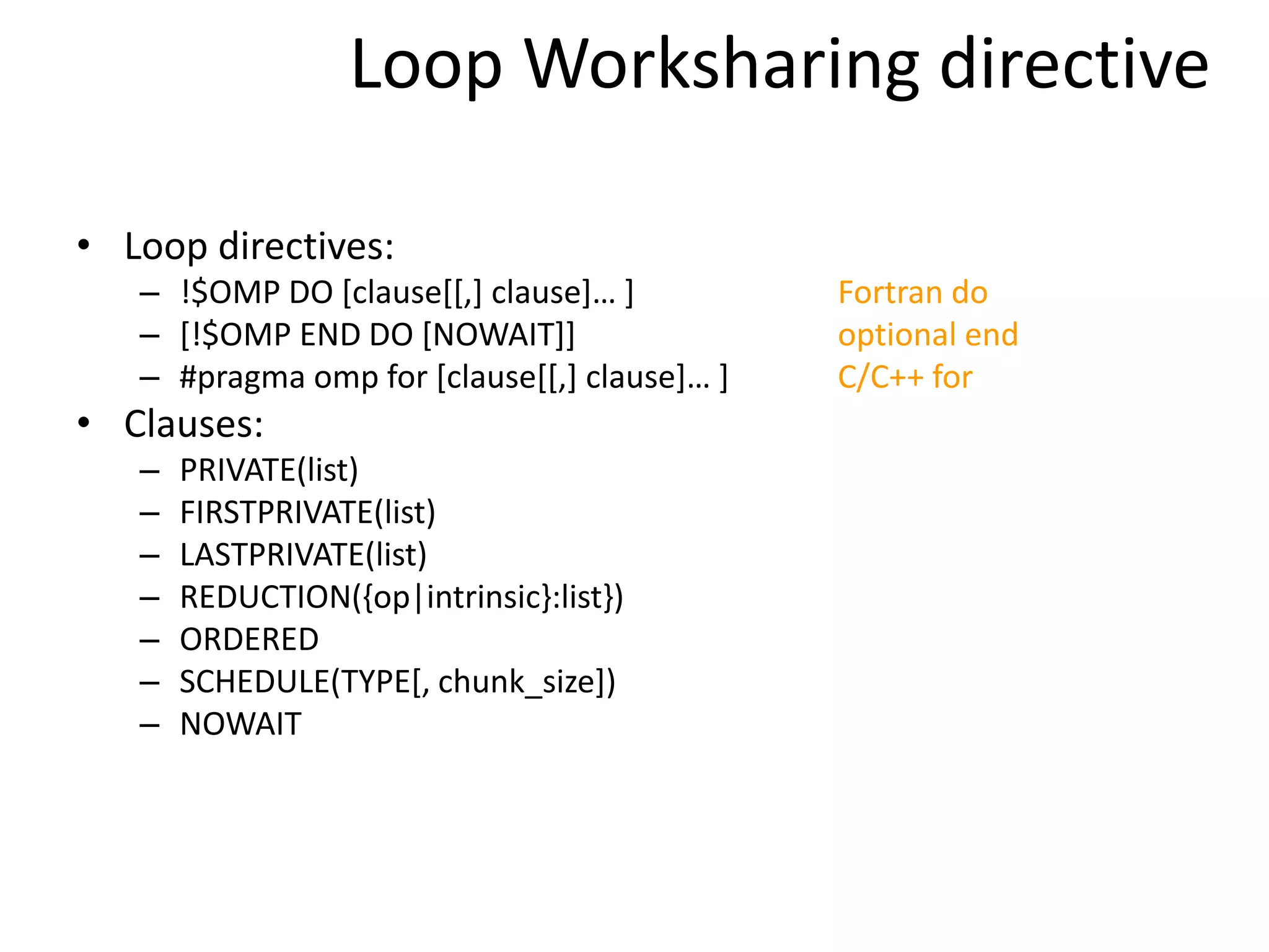 Loop Worksharing directive
• Loop directives:
– !$OMP DO [clause[[,] clause]… ] Fortran do
– [!$OMP END DO [NOWAIT]] optional end
– #pragma omp for [clause[[,] clause]… ] C/C++ for
• Clauses:
– PRIVATE(list)
– FIRSTPRIVATE(list)
– LASTPRIVATE(list)
– REDUCTION({op|intrinsic}:list})
– ORDERED
– SCHEDULE(TYPE[, chunk_size])
– NOWAIT
 