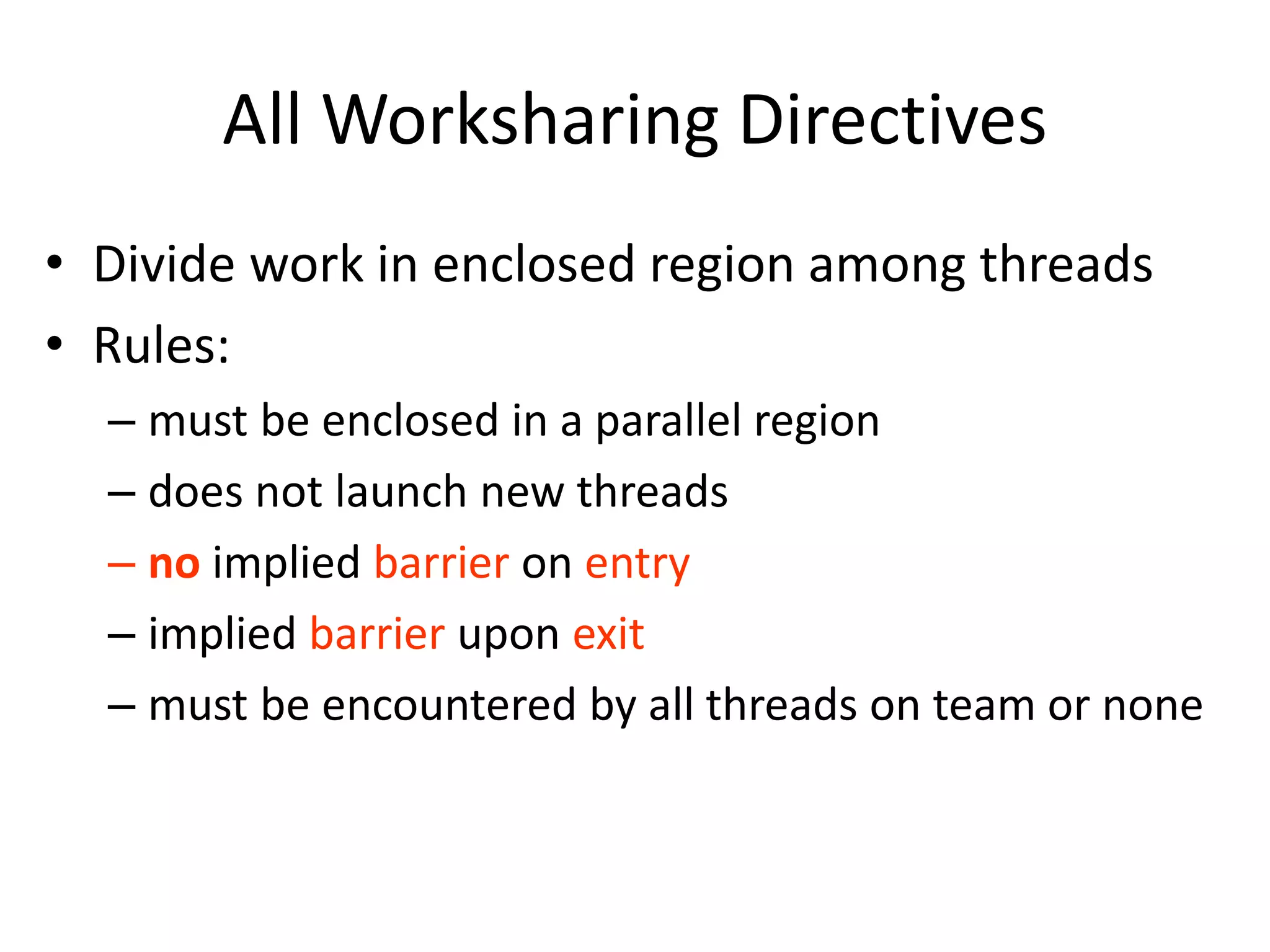 All Worksharing Directives
• Divide work in enclosed region among threads
• Rules:
– must be enclosed in a parallel region
– does not launch new threads
– no implied barrier on entry
– implied barrier upon exit
– must be encountered by all threads on team or none
 