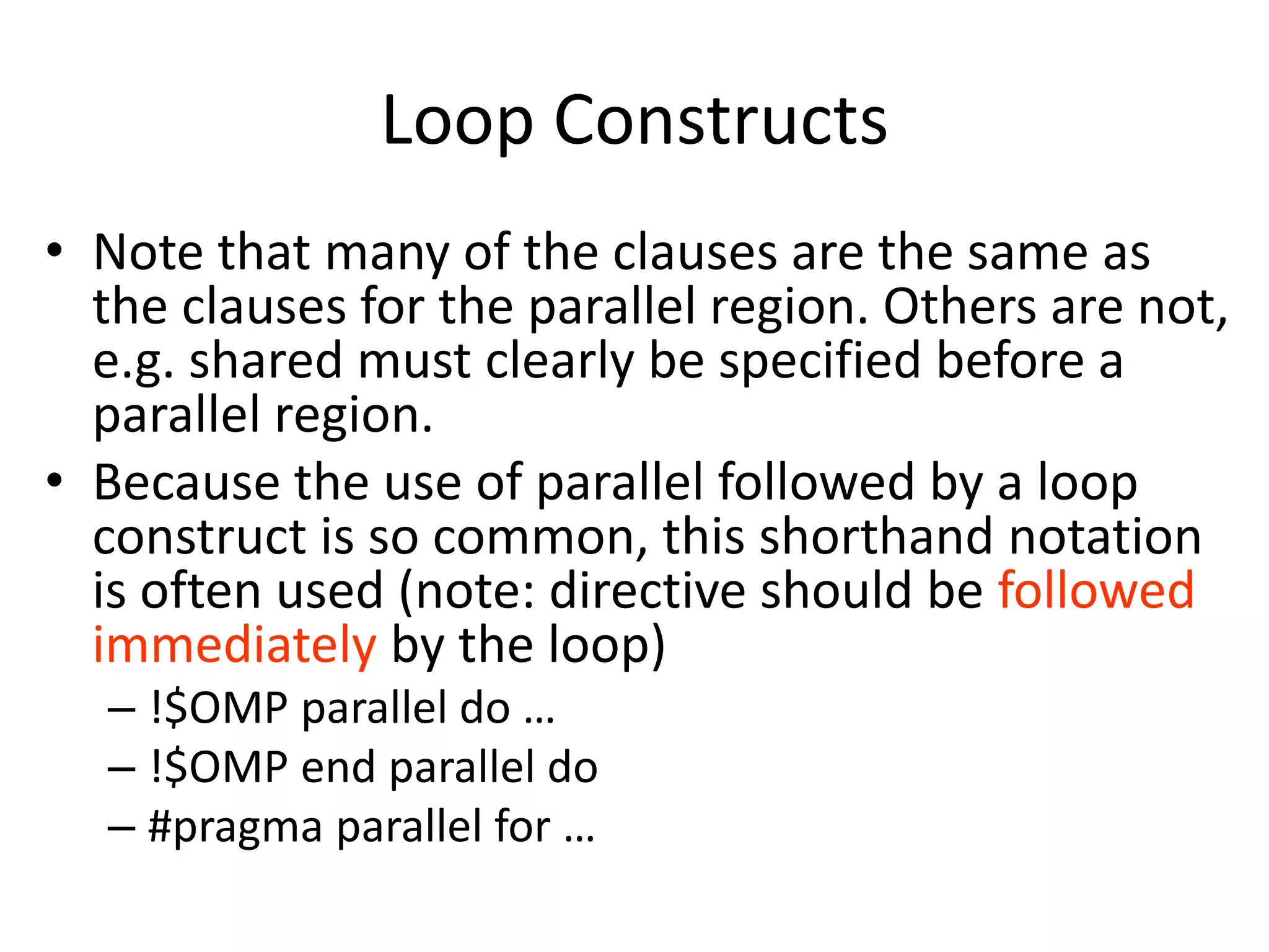 Loop Constructs
• Note that many of the clauses are the same as
the clauses for the parallel region. Others are not,
e.g. shared must clearly be specified before a
parallel region.
• Because the use of parallel followed by a loop
construct is so common, this shorthand notation
is often used (note: directive should be followed
immediately by the loop)
– !$OMP parallel do …
– !$OMP end parallel do
– #pragma parallel for …
 