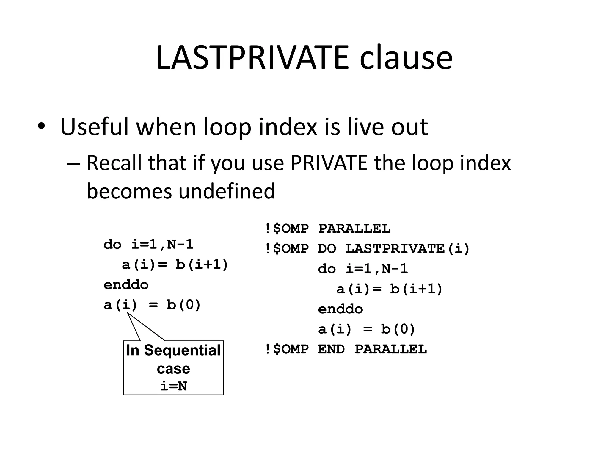 LASTPRIVATE clause
• Useful when loop index is live out
– Recall that if you use PRIVATE the loop index
becomes undefined
do i=1,N-1
a(i)= b(i+1)
enddo
a(i) = b(0)
In Sequential
case
i=N
!$OMP PARALLEL
!$OMP DO LASTPRIVATE(i)
do i=1,N-1
a(i)= b(i+1)
enddo
a(i) = b(0)
!$OMP END PARALLEL
 
