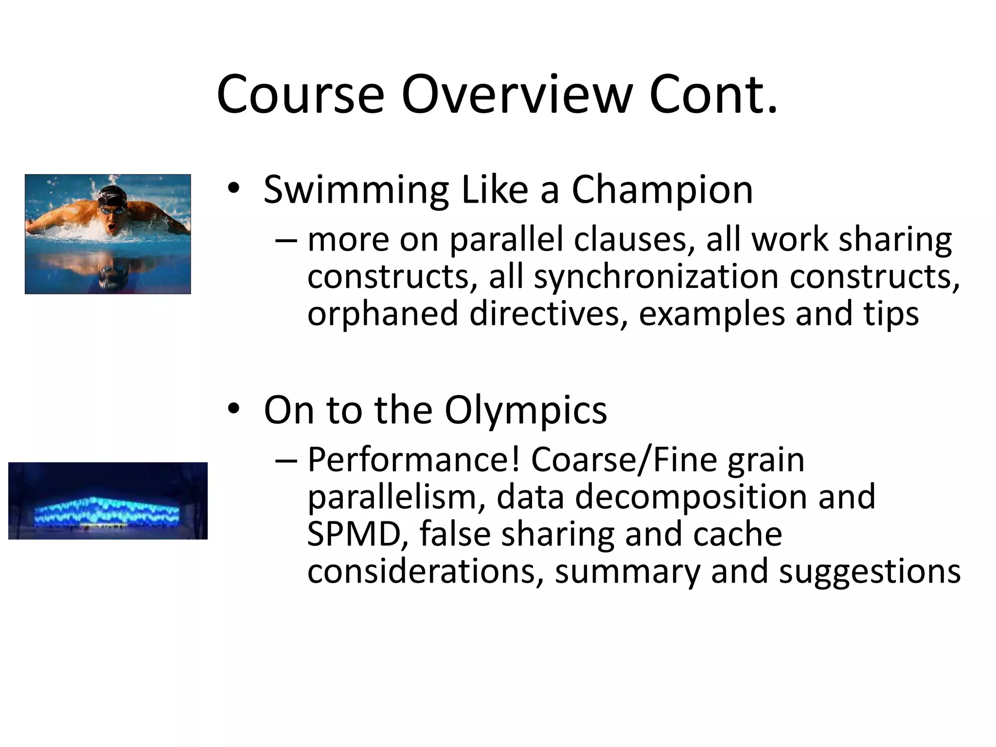 Course Overview Cont.
• Swimming Like a Champion
– more on parallel clauses, all work sharing
constructs, all synchronization constructs,
orphaned directives, examples and tips
• On to the Olympics
– Performance! Coarse/Fine grain
parallelism, data decomposition and
SPMD, false sharing and cache
considerations, summary and suggestions
 