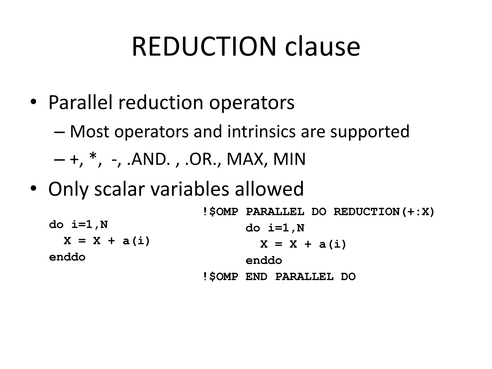 REDUCTION clause
• Parallel reduction operators
– Most operators and intrinsics are supported
– +, *, -, .AND. , .OR., MAX, MIN
• Only scalar variables allowed
!$OMP PARALLEL DO REDUCTION(+:X)
do i=1,N
X = X + a(i)
enddo
!$OMP END PARALLEL DO
do i=1,N
X = X + a(i)
enddo
 