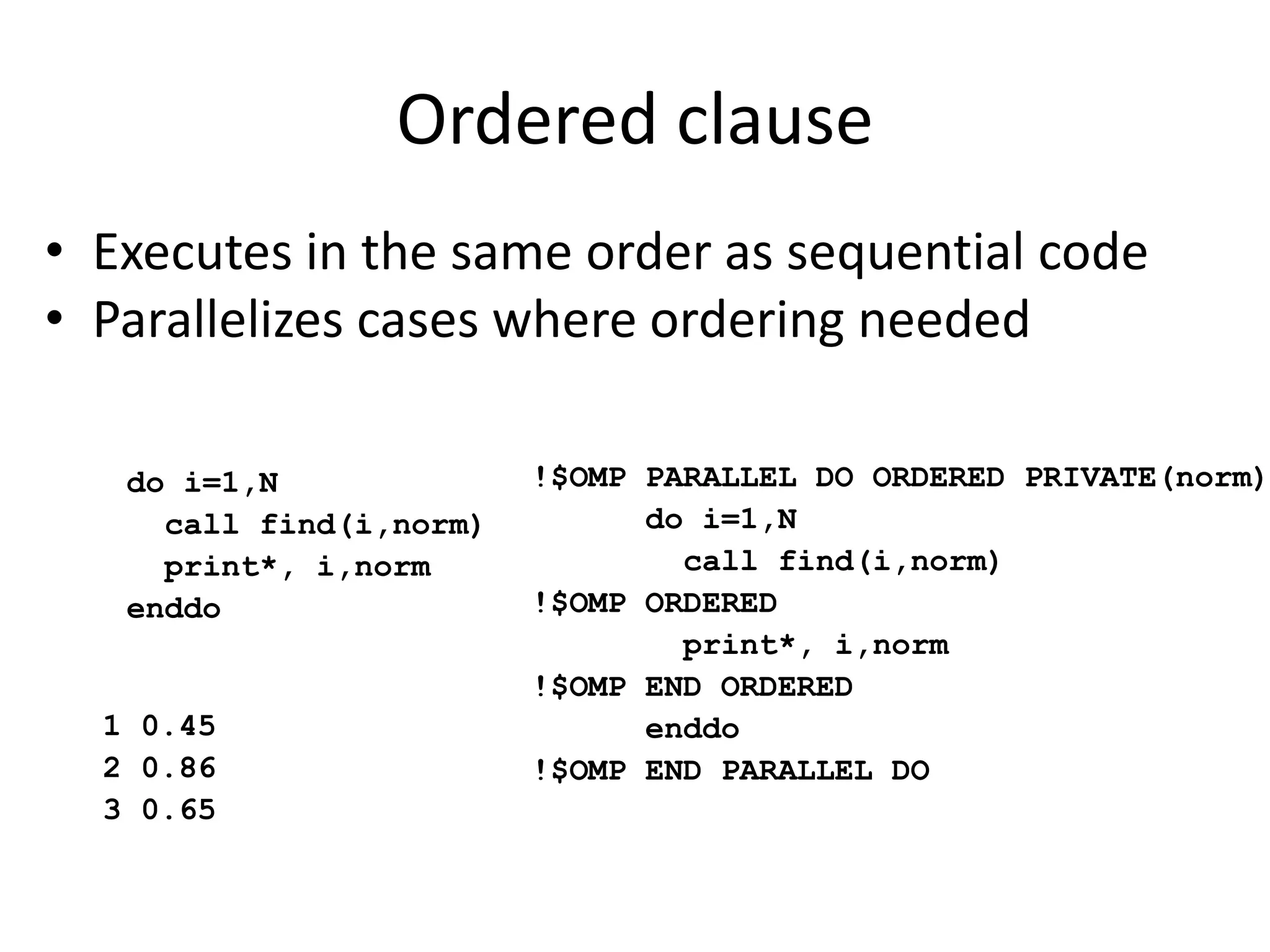 Ordered clause
• Executes in the same order as sequential code
• Parallelizes cases where ordering needed
do i=1,N
call find(i,norm)
print*, i,norm
enddo
!$OMP PARALLEL DO ORDERED PRIVATE(norm)
do i=1,N
call find(i,norm)
!$OMP ORDERED
print*, i,norm
!$OMP END ORDERED
enddo
!$OMP END PARALLEL DO
1 0.45
2 0.86
3 0.65
 