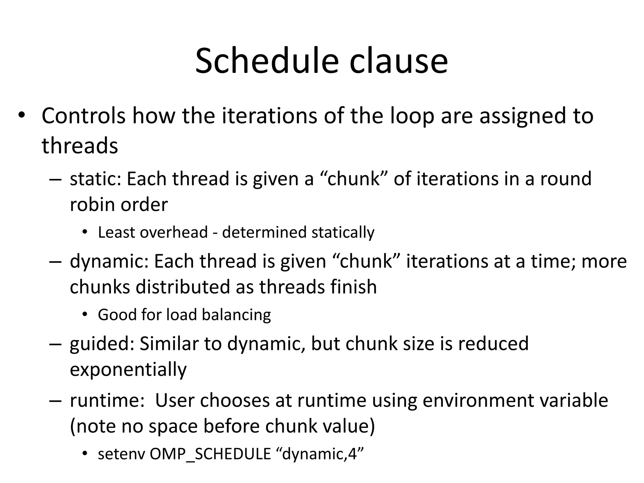 Schedule clause
• Controls how the iterations of the loop are assigned to
threads
– static: Each thread is given a “chunk” of iterations in a round
robin order
• Least overhead - determined statically
– dynamic: Each thread is given “chunk” iterations at a time; more
chunks distributed as threads finish
• Good for load balancing
– guided: Similar to dynamic, but chunk size is reduced
exponentially
– runtime: User chooses at runtime using environment variable
(note no space before chunk value)
• setenv OMP_SCHEDULE “dynamic,4”
 