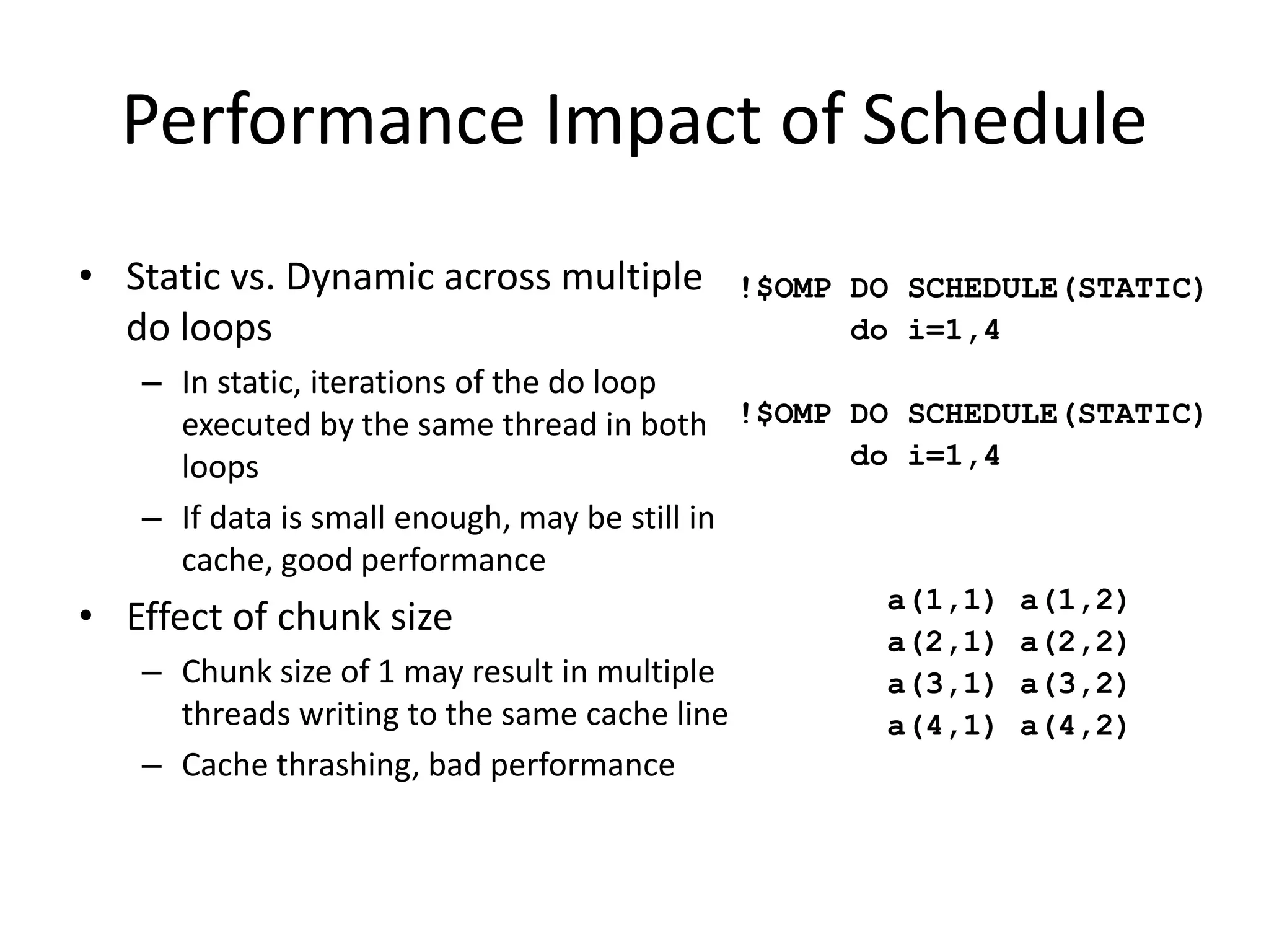 Performance Impact of Schedule
• Static vs. Dynamic across multiple
do loops
– In static, iterations of the do loop
executed by the same thread in both
loops
– If data is small enough, may be still in
cache, good performance
• Effect of chunk size
– Chunk size of 1 may result in multiple
threads writing to the same cache line
– Cache thrashing, bad performance
a(1,1) a(1,2)
a(2,1) a(2,2)
a(3,1) a(3,2)
a(4,1) a(4,2)
!$OMP DO SCHEDULE(STATIC)
do i=1,4
!$OMP DO SCHEDULE(STATIC)
do i=1,4
 