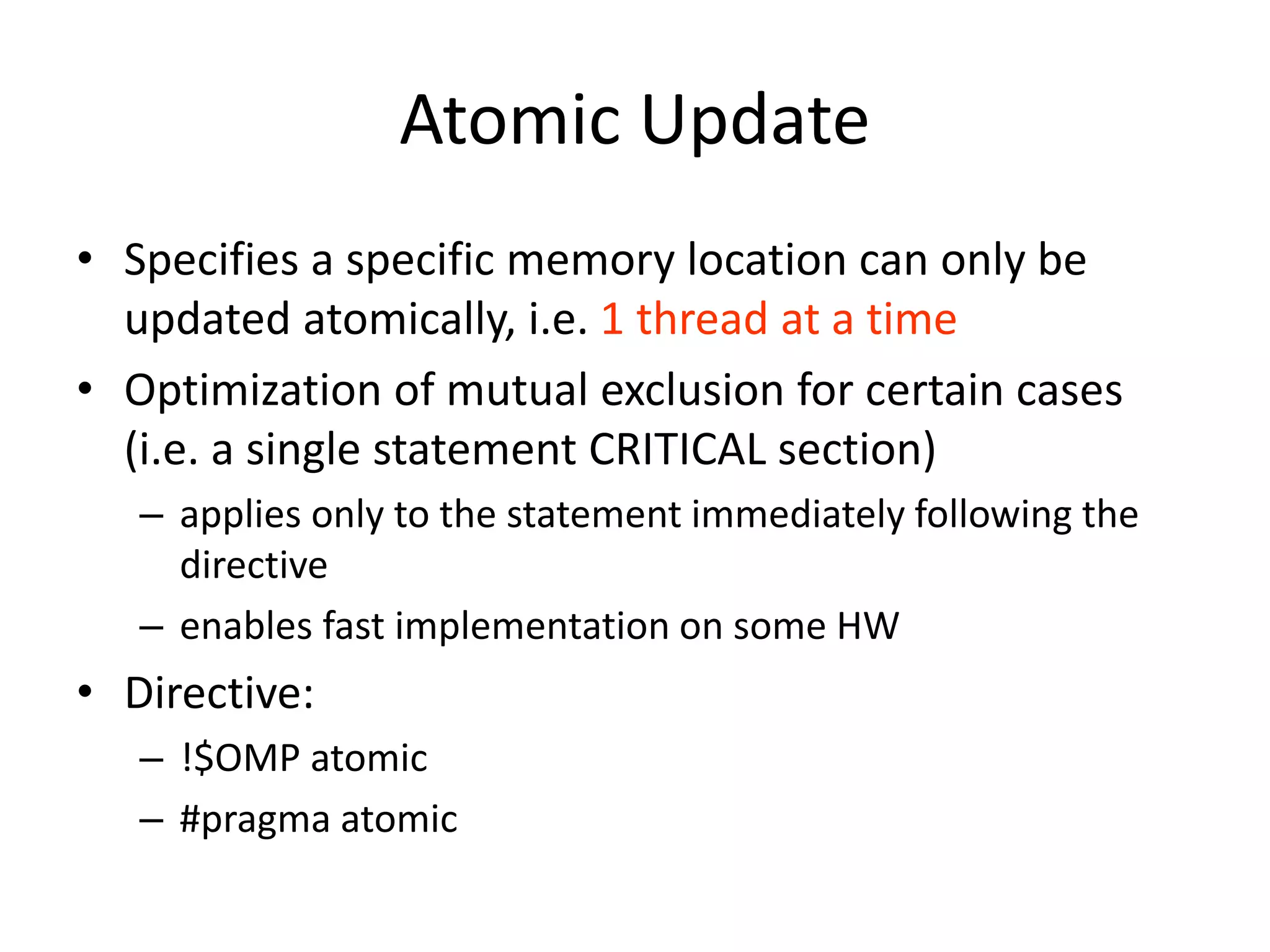Atomic Update
• Specifies a specific memory location can only be
updated atomically, i.e. 1 thread at a time
• Optimization of mutual exclusion for certain cases
(i.e. a single statement CRITICAL section)
– applies only to the statement immediately following the
directive
– enables fast implementation on some HW
• Directive:
– !$OMP atomic
– #pragma atomic
 