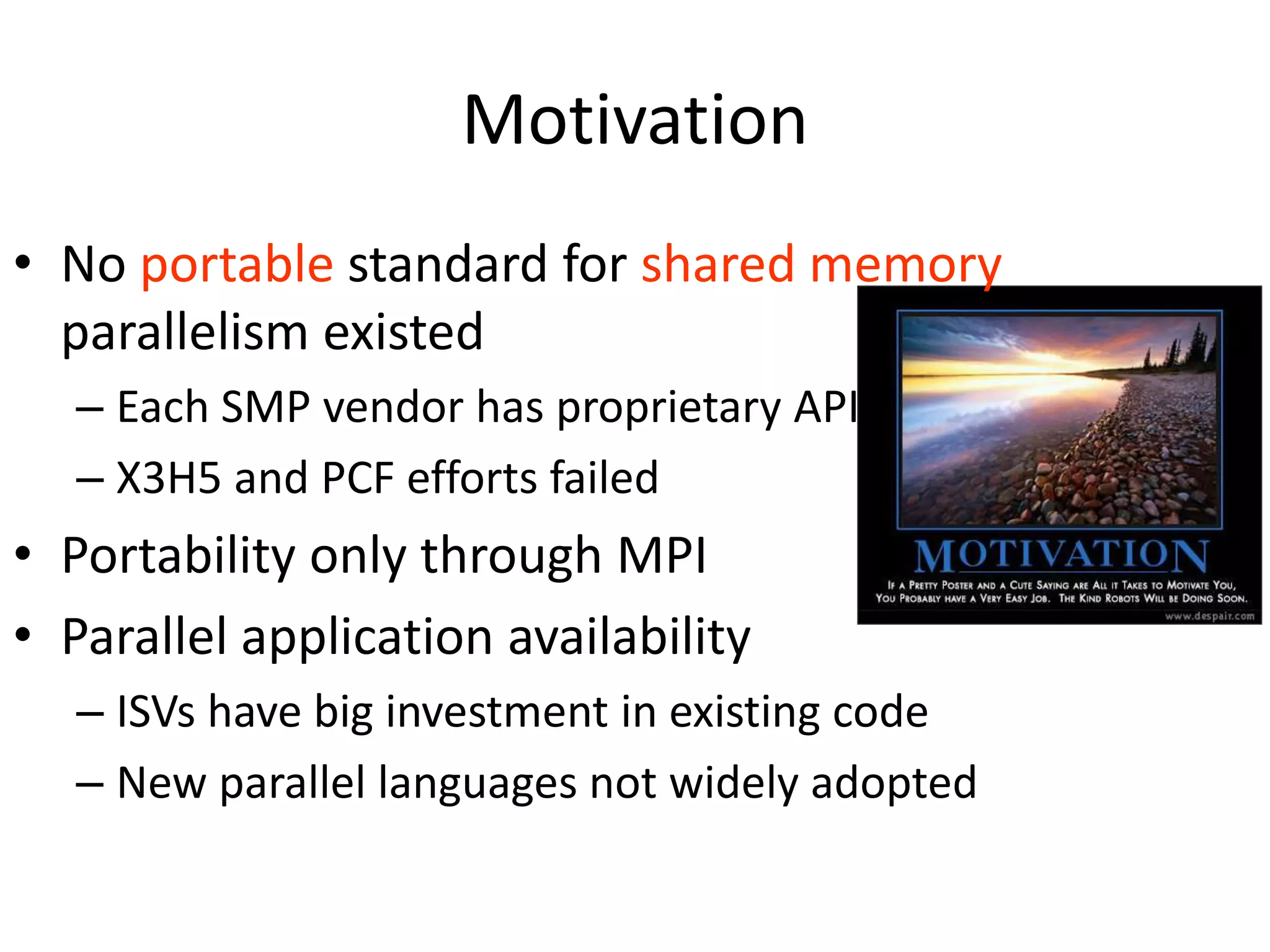 Motivation
• No portable standard for shared memory
parallelism existed
– Each SMP vendor has proprietary API
– X3H5 and PCF efforts failed
• Portability only through MPI
• Parallel application availability
– ISVs have big investment in existing code
– New parallel languages not widely adopted
 