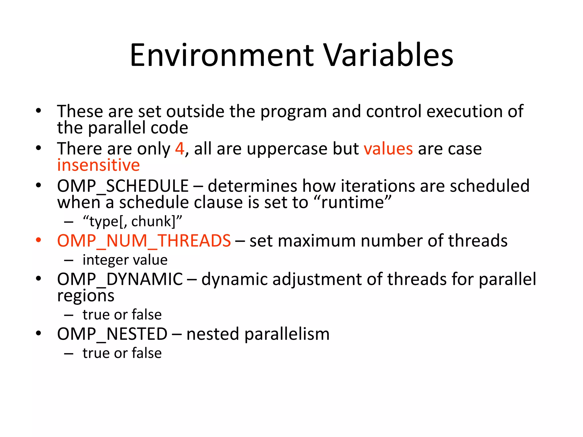 Environment Variables
• These are set outside the program and control execution of
the parallel code
• There are only 4, all are uppercase but values are case
insensitive
• OMP_SCHEDULE – determines how iterations are scheduled
when a schedule clause is set to “runtime”
– “type[, chunk]”
• OMP_NUM_THREADS – set maximum number of threads
– integer value
• OMP_DYNAMIC – dynamic adjustment of threads for parallel
regions
– true or false
• OMP_NESTED – nested parallelism
– true or false
 