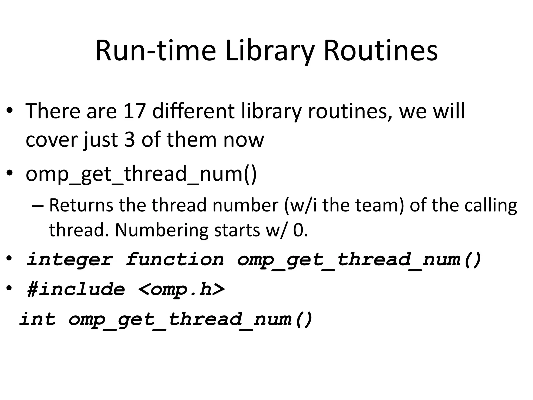 Run-time Library Routines
• There are 17 different library routines, we will
cover just 3 of them now
• omp_get_thread_num()
– Returns the thread number (w/i the team) of the calling
thread. Numbering starts w/ 0.
• integer function omp_get_thread_num()
• #include <omp.h>
int omp_get_thread_num()
 