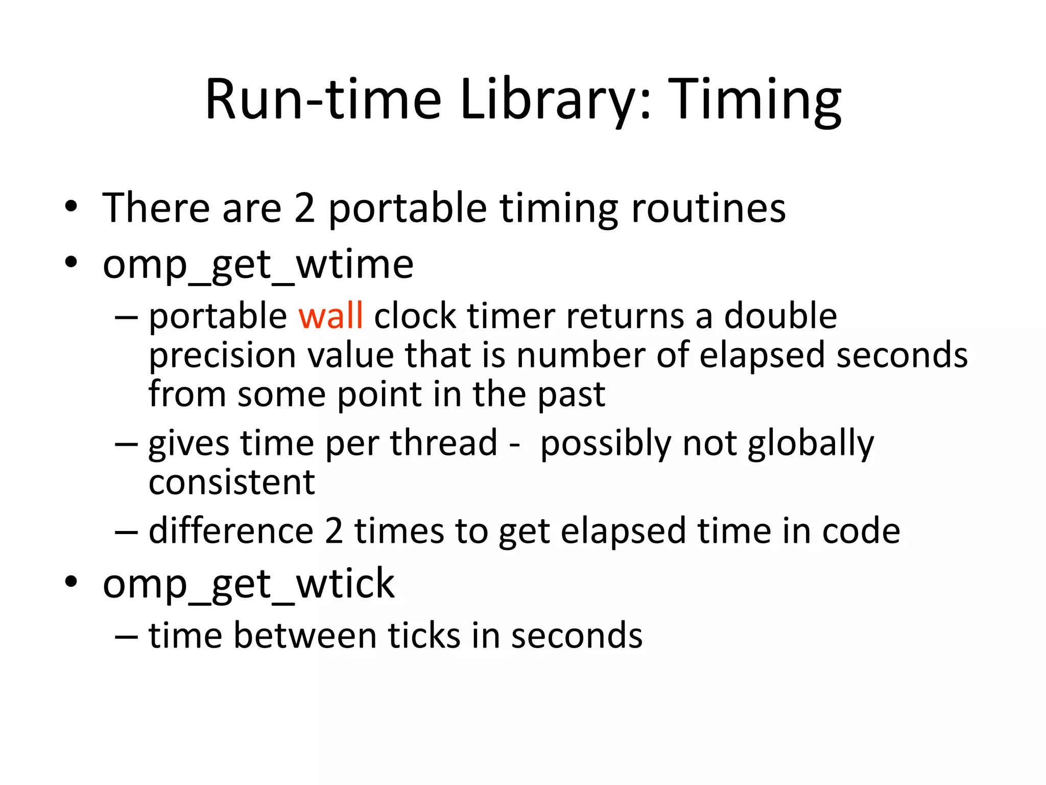 Run-time Library: Timing
• There are 2 portable timing routines
• omp_get_wtime
– portable wall clock timer returns a double
precision value that is number of elapsed seconds
from some point in the past
– gives time per thread - possibly not globally
consistent
– difference 2 times to get elapsed time in code
• omp_get_wtick
– time between ticks in seconds
 