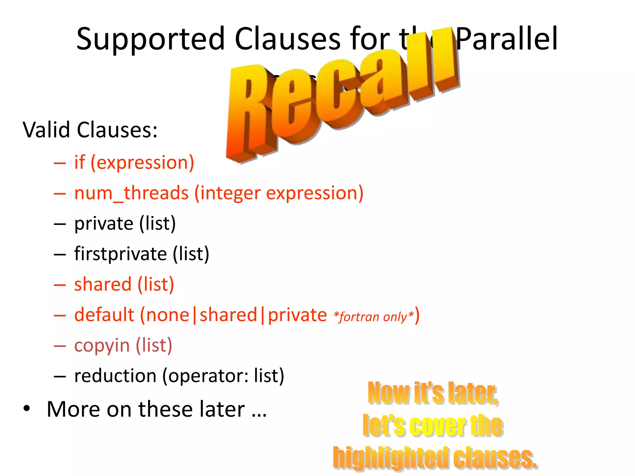 Supported Clauses for the Parallel
Construct
Valid Clauses:
– if (expression)
– num_threads (integer expression)
– private (list)
– firstprivate (list)
– shared (list)
– default (none|shared|private *fortran only*)
– copyin (list)
– reduction (operator: list)
• More on these later …
 