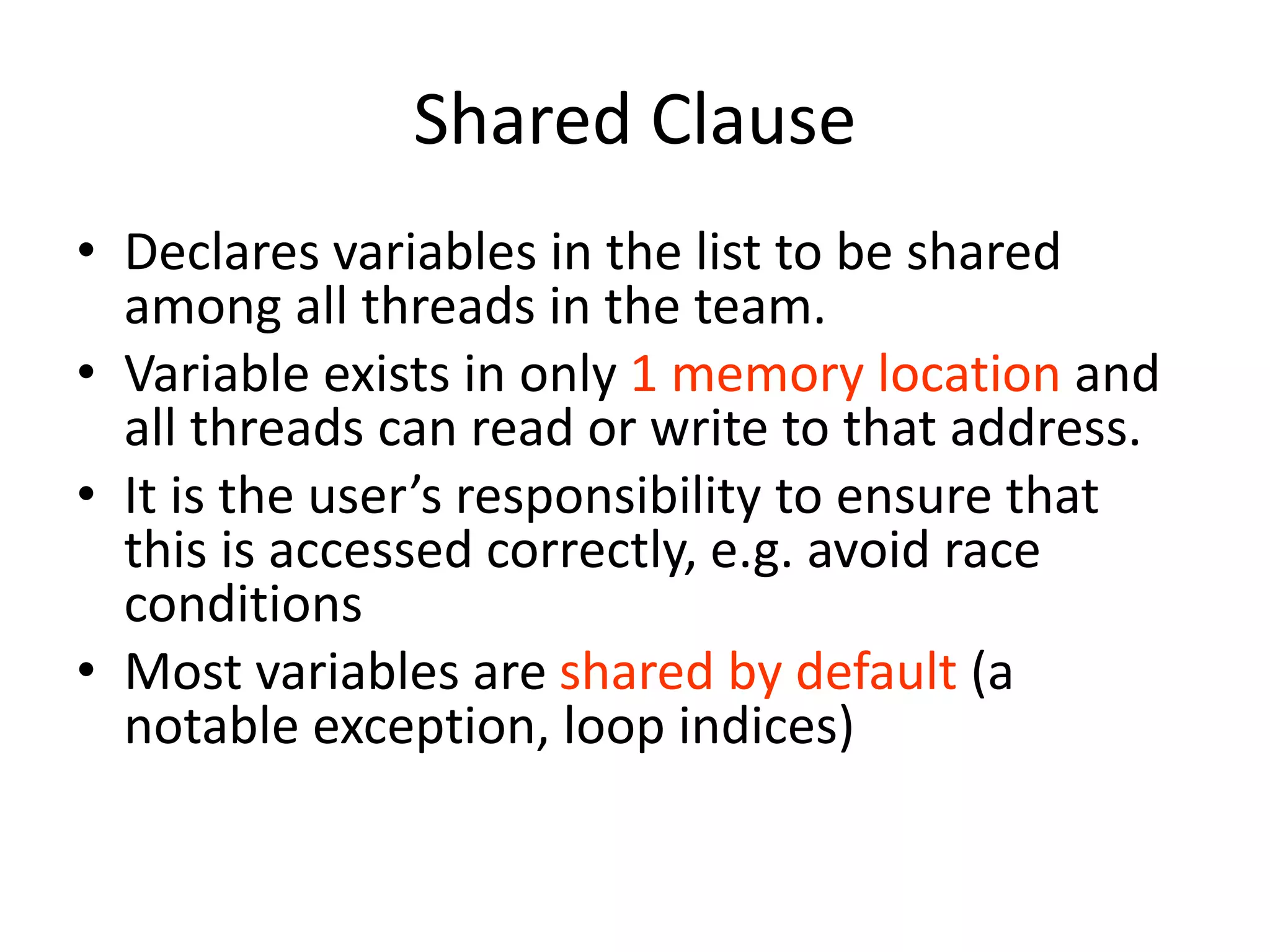 Shared Clause
• Declares variables in the list to be shared
among all threads in the team.
• Variable exists in only 1 memory location and
all threads can read or write to that address.
• It is the user’s responsibility to ensure that
this is accessed correctly, e.g. avoid race
conditions
• Most variables are shared by default (a
notable exception, loop indices)
 