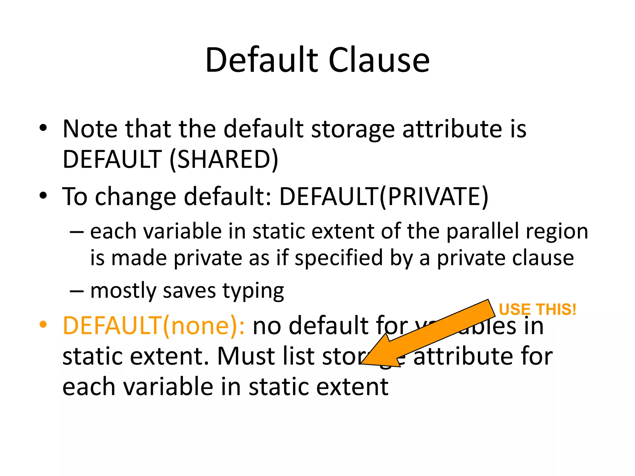 Default Clause
• Note that the default storage attribute is
DEFAULT (SHARED)
• To change default: DEFAULT(PRIVATE)
– each variable in static extent of the parallel region
is made private as if specified by a private clause
– mostly saves typing
• DEFAULT(none): no default for variables in
static extent. Must list storage attribute for
each variable in static extent
USE THIS!
 