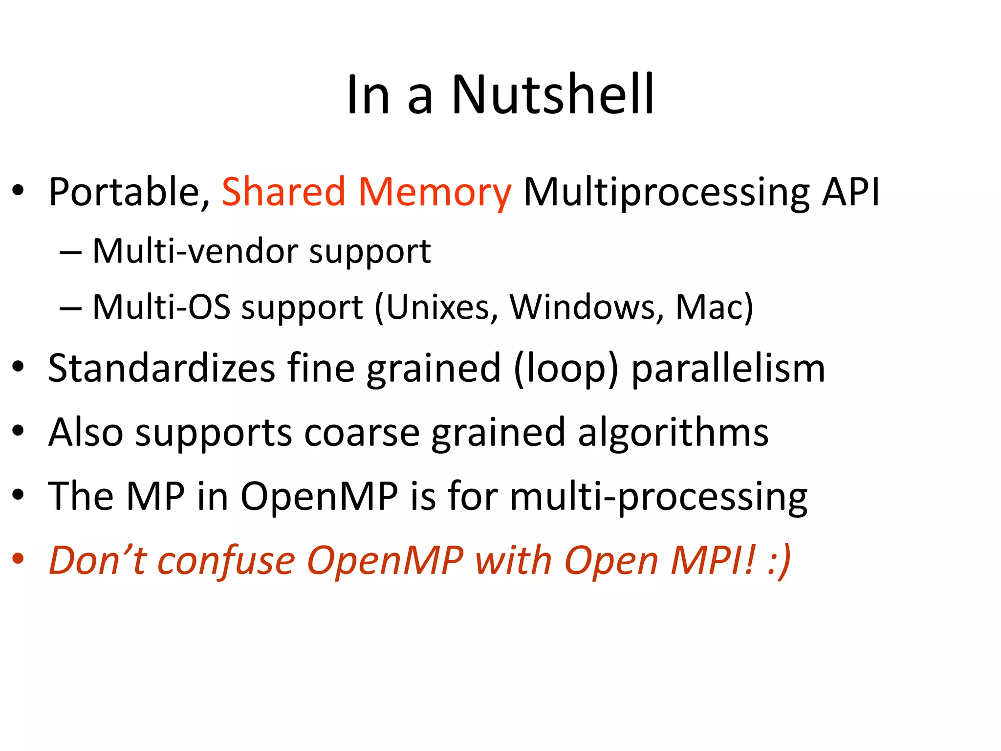 In a Nutshell
• Portable, Shared Memory Multiprocessing API
– Multi-vendor support
– Multi-OS support (Unixes, Windows, Mac)
• Standardizes fine grained (loop) parallelism
• Also supports coarse grained algorithms
• The MP in OpenMP is for multi-processing
• Don’t confuse OpenMP with Open MPI! :)
 