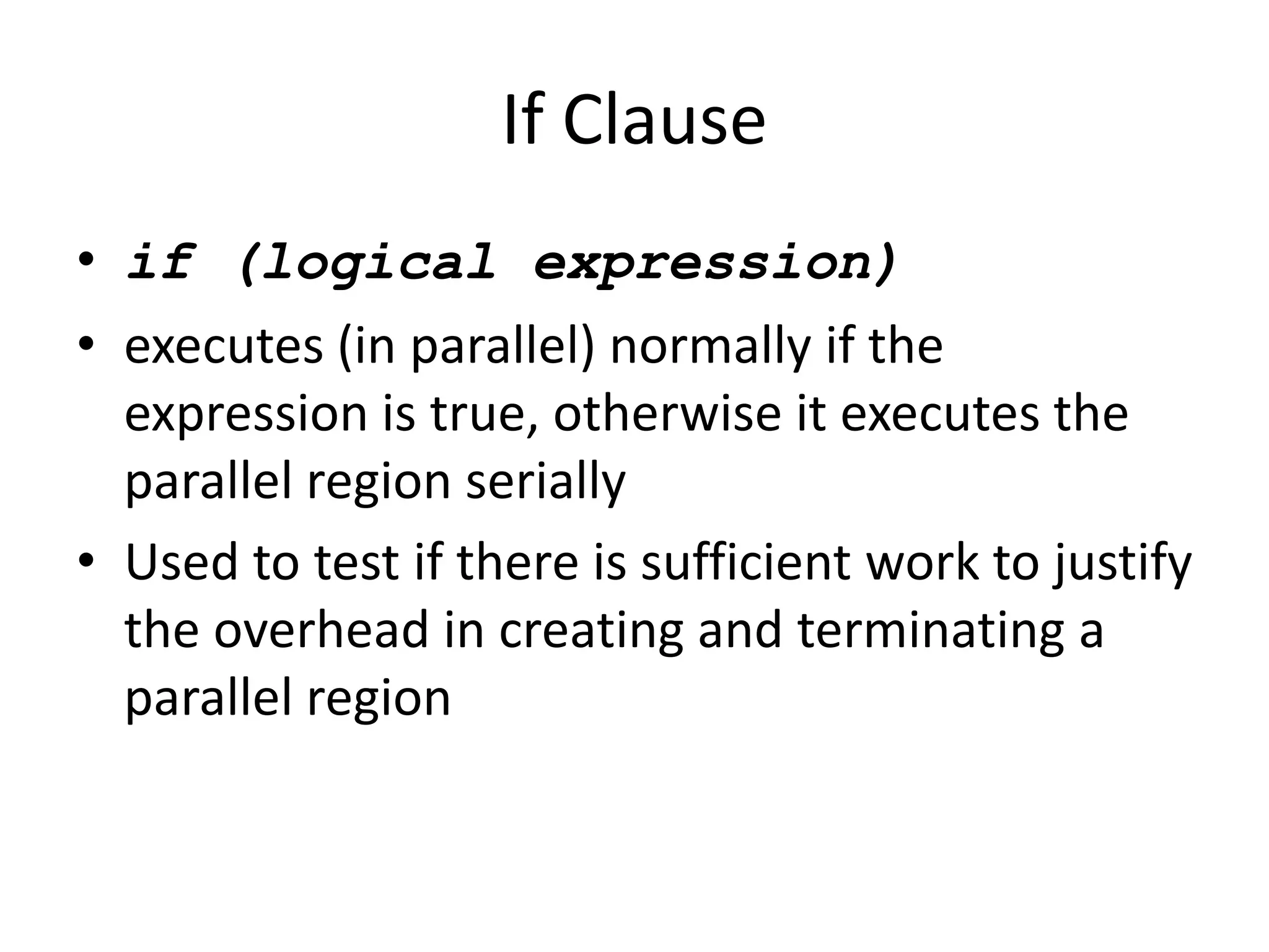 If Clause
• if (logical expression)
• executes (in parallel) normally if the
expression is true, otherwise it executes the
parallel region serially
• Used to test if there is sufficient work to justify
the overhead in creating and terminating a
parallel region
 