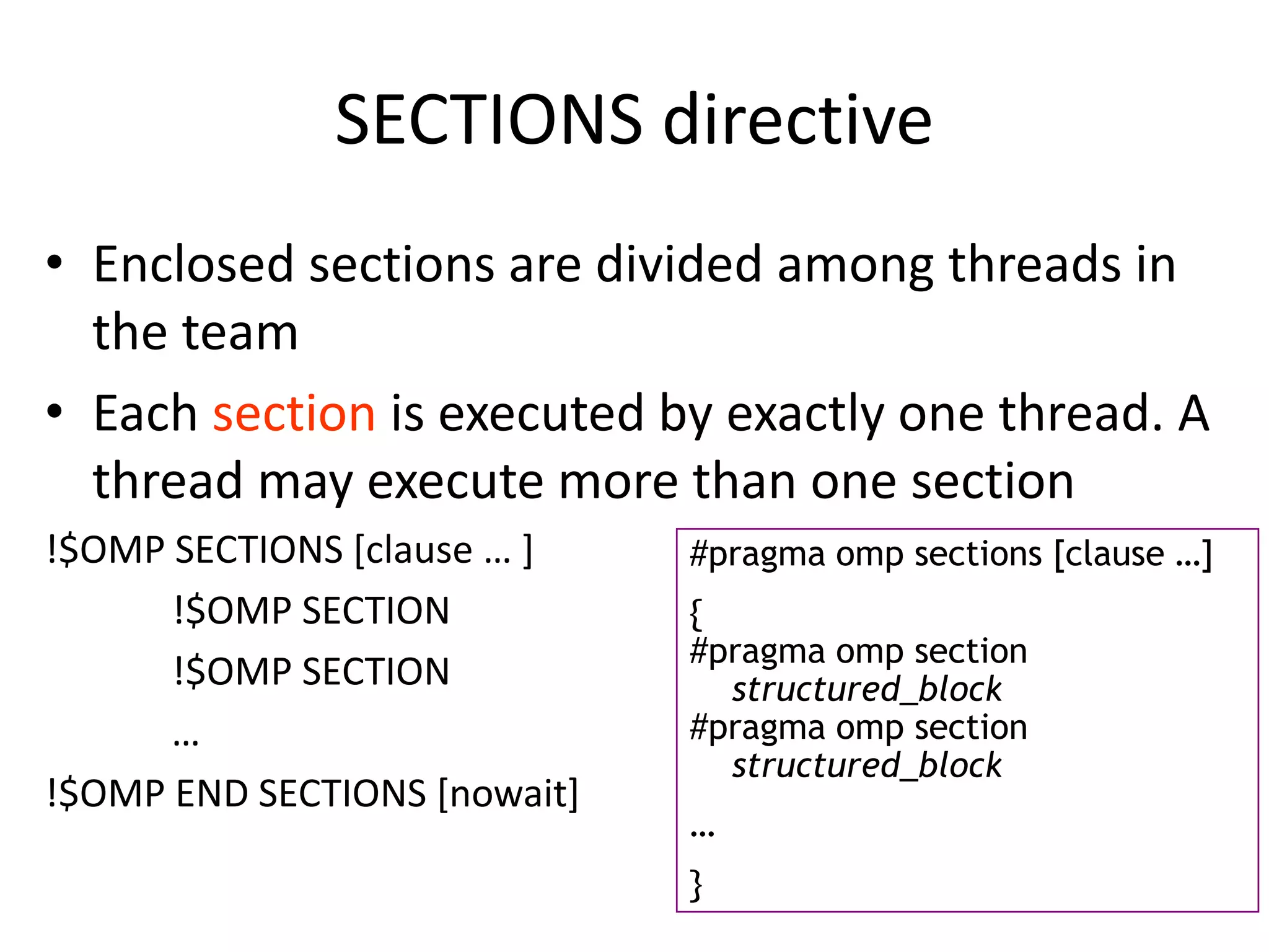 SECTIONS directive
• Enclosed sections are divided among threads in
the team
• Each section is executed by exactly one thread. A
thread may execute more than one section
!$OMP SECTIONS [clause … ]
!$OMP SECTION
!$OMP SECTION
…
!$OMP END SECTIONS [nowait]
#pragma omp sections [clause …]
{
#pragma omp section
structured_block
#pragma omp section
structured_block
…
}
 