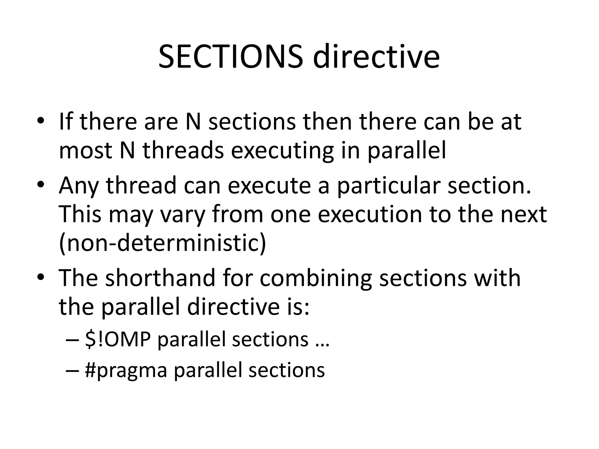 SECTIONS directive
• If there are N sections then there can be at
most N threads executing in parallel
• Any thread can execute a particular section.
This may vary from one execution to the next
(non-deterministic)
• The shorthand for combining sections with
the parallel directive is:
– $!OMP parallel sections …
– #pragma parallel sections
 