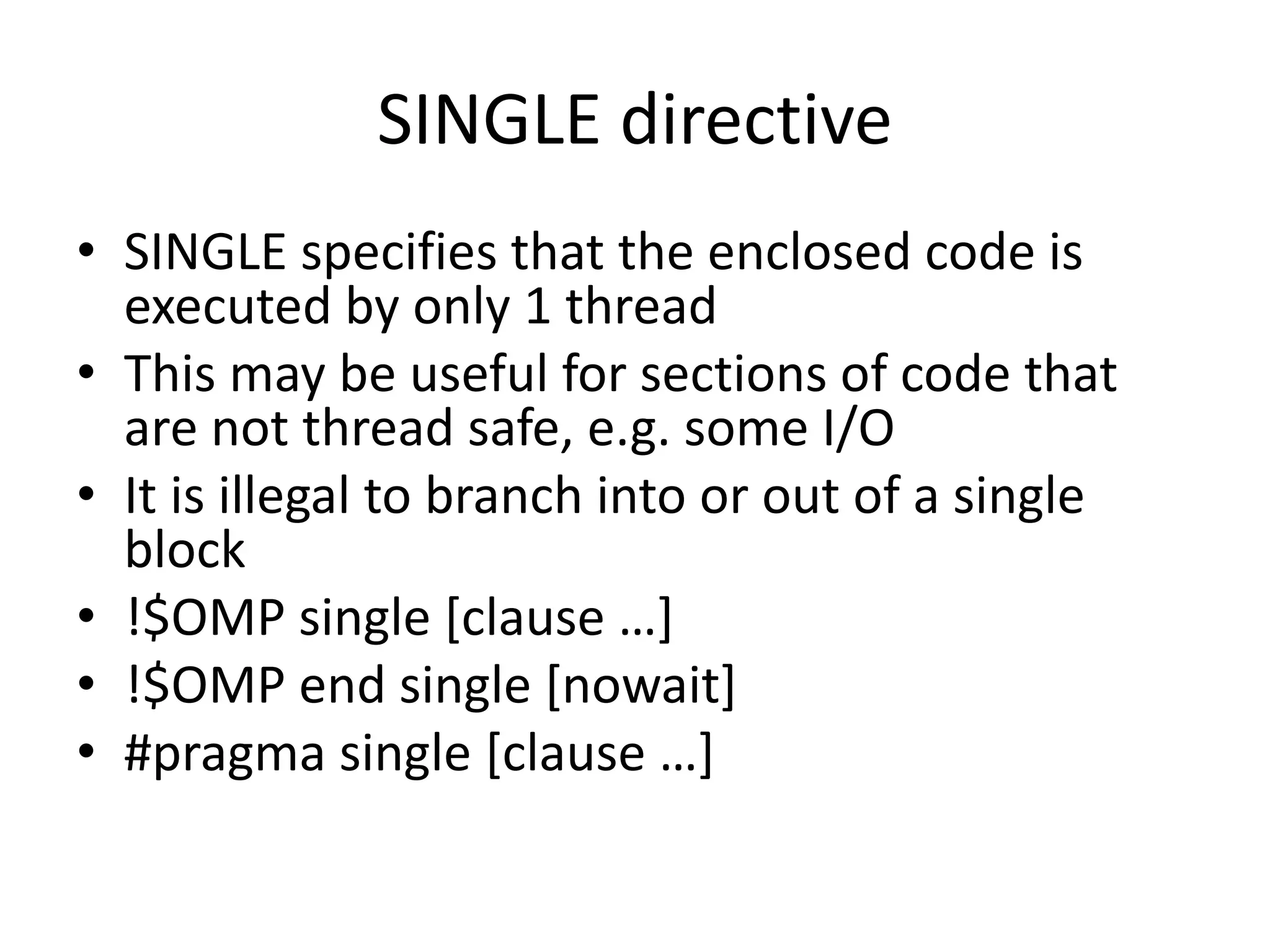 SINGLE directive
• SINGLE specifies that the enclosed code is
executed by only 1 thread
• This may be useful for sections of code that
are not thread safe, e.g. some I/O
• It is illegal to branch into or out of a single
block
• !$OMP single [clause …]
• !$OMP end single [nowait]
• #pragma single [clause …]
 