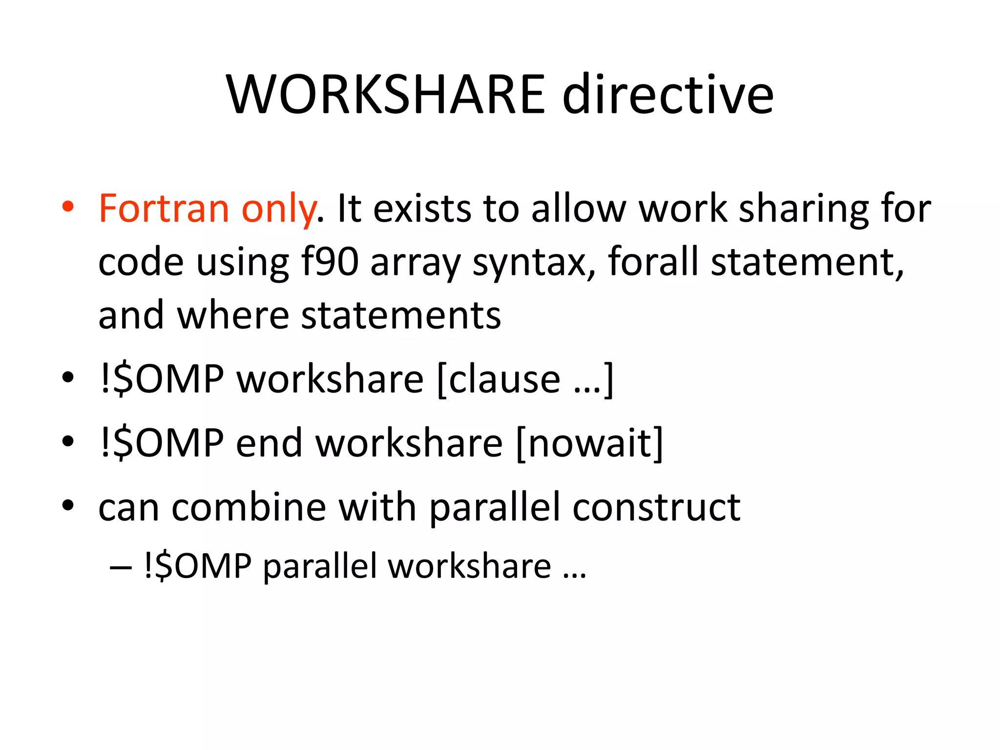 WORKSHARE directive
• Fortran only. It exists to allow work sharing for
code using f90 array syntax, forall statement,
and where statements
• !$OMP workshare [clause …]
• !$OMP end workshare [nowait]
• can combine with parallel construct
– !$OMP parallel workshare …
 