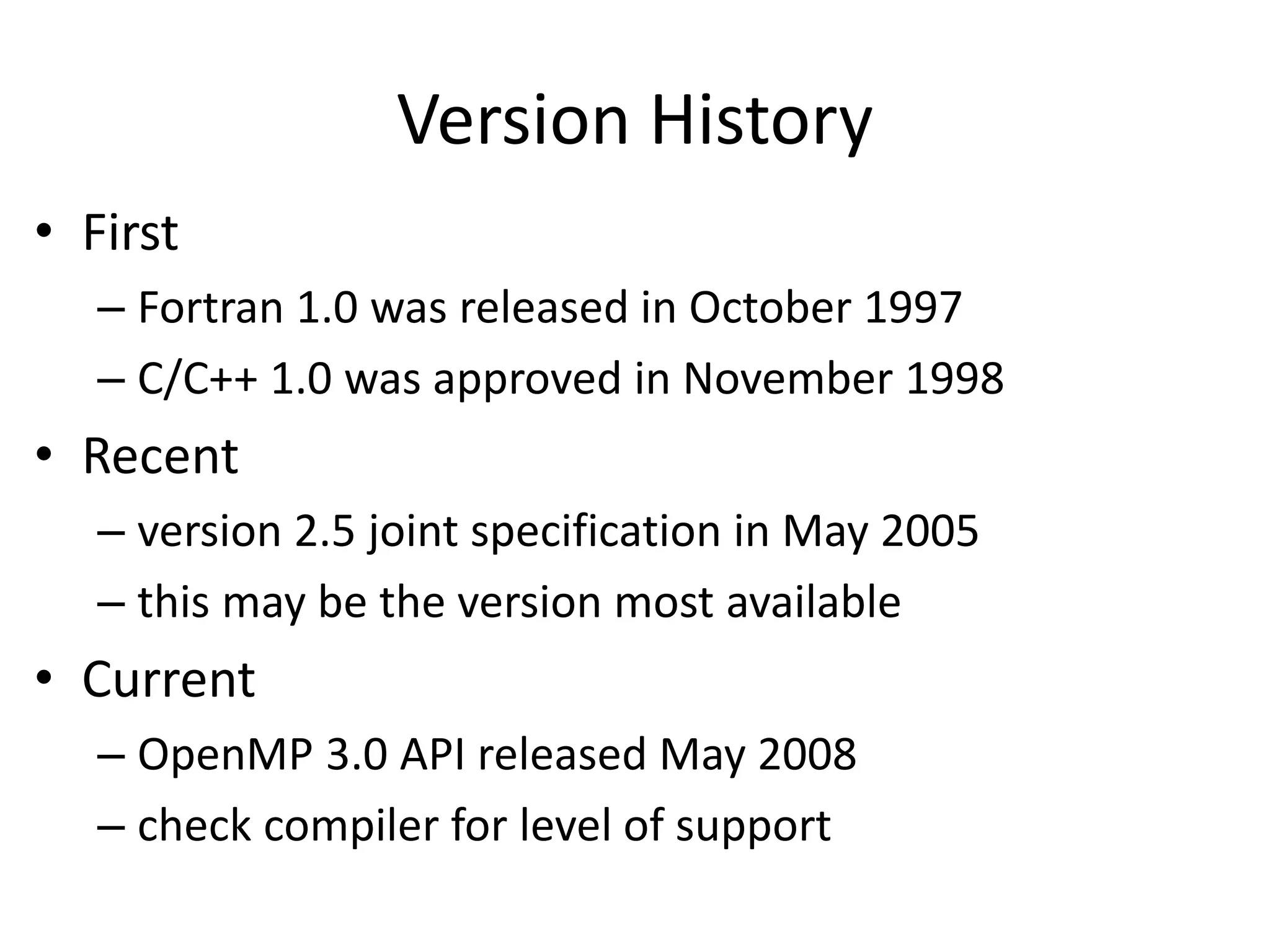 Version History
• First
– Fortran 1.0 was released in October 1997
– C/C++ 1.0 was approved in November 1998
• Recent
– version 2.5 joint specification in May 2005
– this may be the version most available
• Current
– OpenMP 3.0 API released May 2008
– check compiler for level of support
 