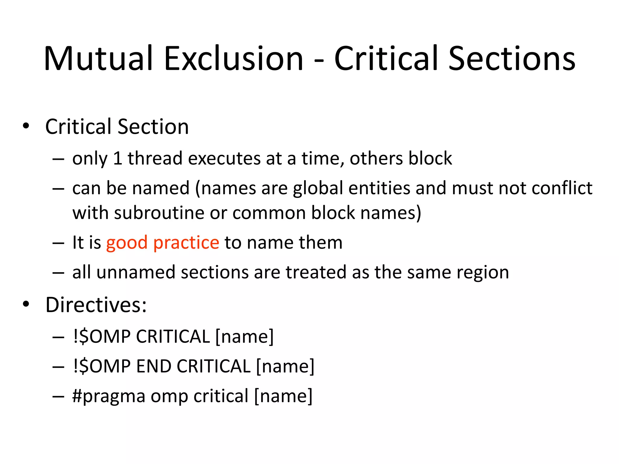 Mutual Exclusion - Critical Sections
• Critical Section
– only 1 thread executes at a time, others block
– can be named (names are global entities and must not conflict
with subroutine or common block names)
– It is good practice to name them
– all unnamed sections are treated as the same region
• Directives:
– !$OMP CRITICAL [name]
– !$OMP END CRITICAL [name]
– #pragma omp critical [name]
 