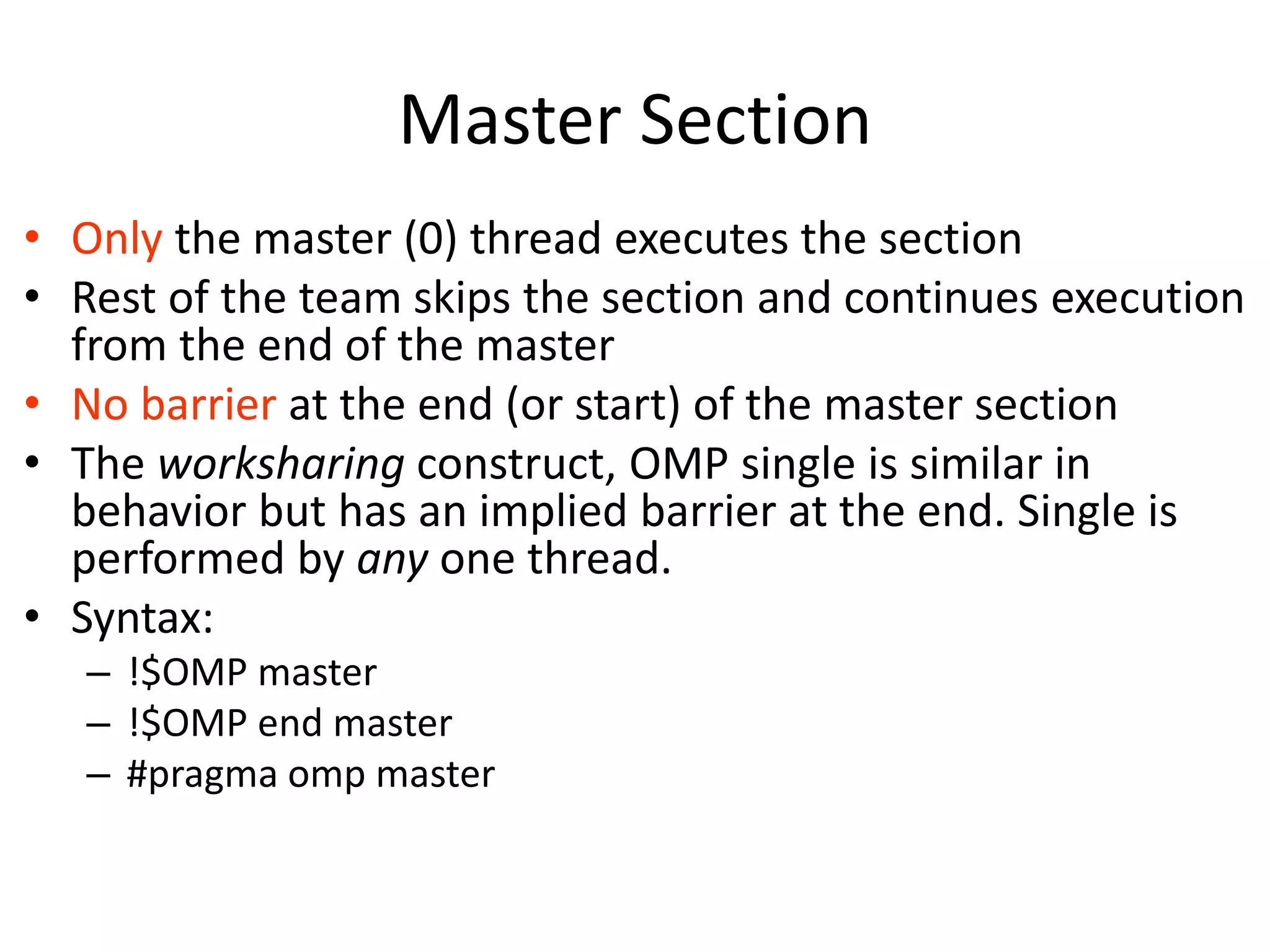 Master Section
• Only the master (0) thread executes the section
• Rest of the team skips the section and continues execution
from the end of the master
• No barrier at the end (or start) of the master section
• The worksharing construct, OMP single is similar in
behavior but has an implied barrier at the end. Single is
performed by any one thread.
• Syntax:
– !$OMP master
– !$OMP end master
– #pragma omp master
 