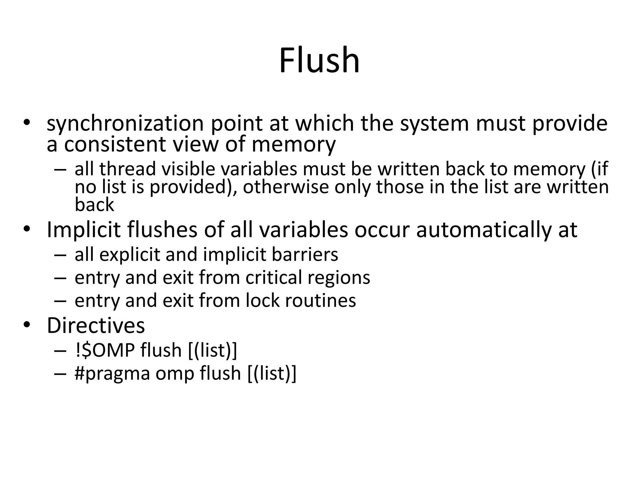 Flush
• synchronization point at which the system must provide
a consistent view of memory
– all thread visible variables must be written back to memory (if
no list is provided), otherwise only those in the list are written
back
• Implicit flushes of all variables occur automatically at
– all explicit and implicit barriers
– entry and exit from critical regions
– entry and exit from lock routines
• Directives
– !$OMP flush [(list)]
– #pragma omp flush [(list)]
 