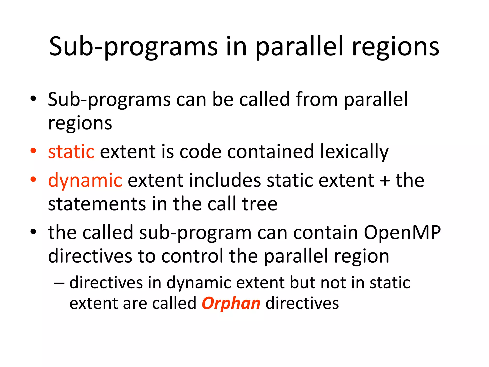 Sub-programs in parallel regions
• Sub-programs can be called from parallel
regions
• static extent is code contained lexically
• dynamic extent includes static extent + the
statements in the call tree
• the called sub-program can contain OpenMP
directives to control the parallel region
– directives in dynamic extent but not in static
extent are called Orphan directives
 