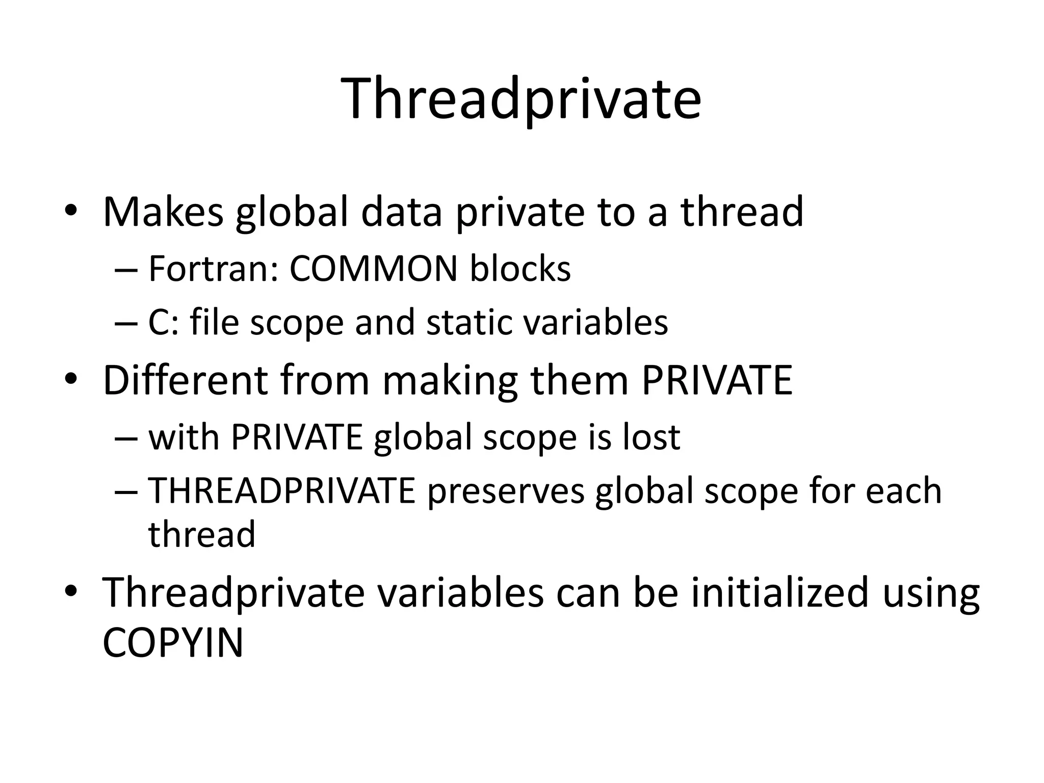 Threadprivate
• Makes global data private to a thread
– Fortran: COMMON blocks
– C: file scope and static variables
• Different from making them PRIVATE
– with PRIVATE global scope is lost
– THREADPRIVATE preserves global scope for each
thread
• Threadprivate variables can be initialized using
COPYIN
 