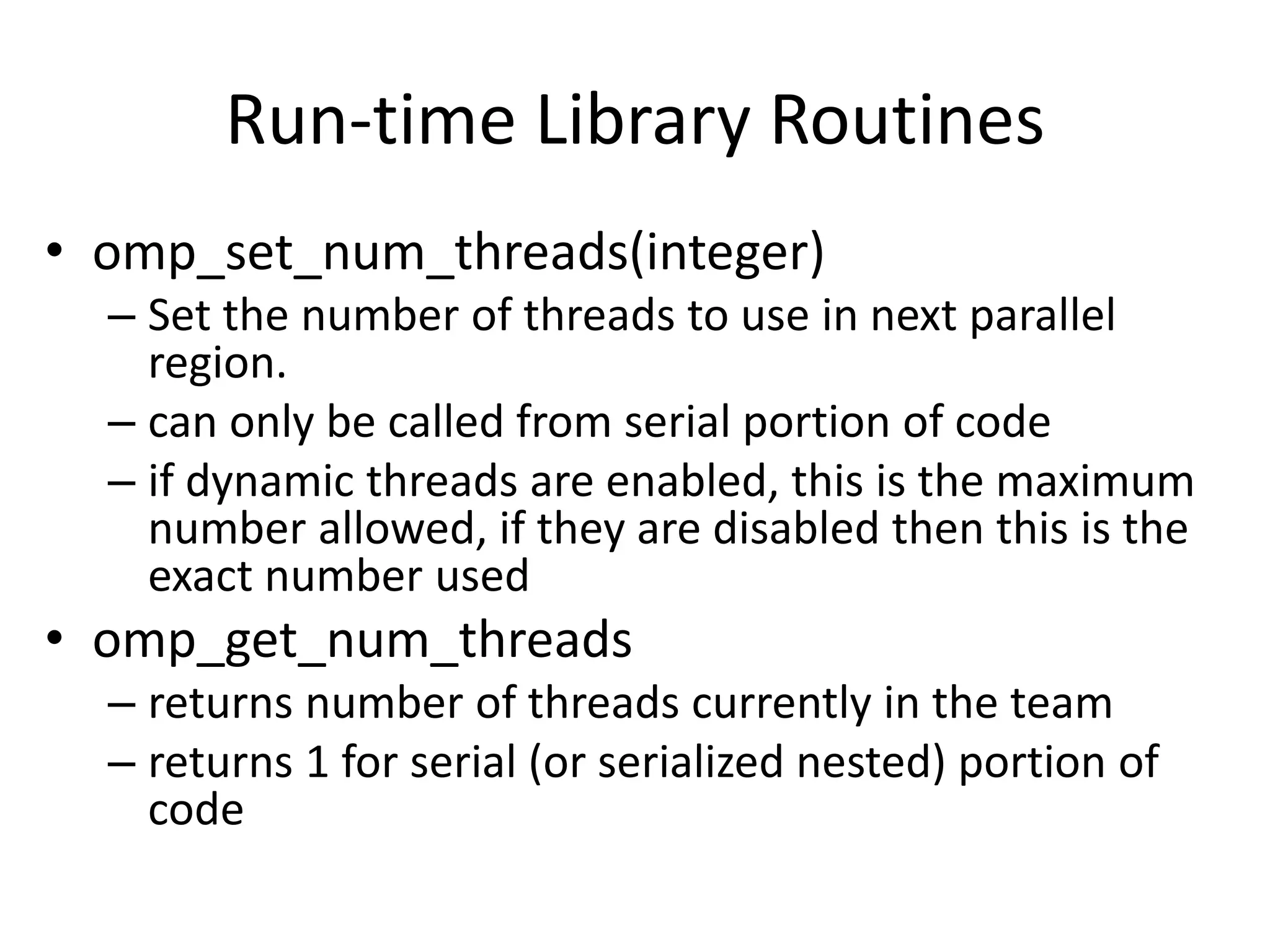 Run-time Library Routines
• omp_set_num_threads(integer)
– Set the number of threads to use in next parallel
region.
– can only be called from serial portion of code
– if dynamic threads are enabled, this is the maximum
number allowed, if they are disabled then this is the
exact number used
• omp_get_num_threads
– returns number of threads currently in the team
– returns 1 for serial (or serialized nested) portion of
code
 