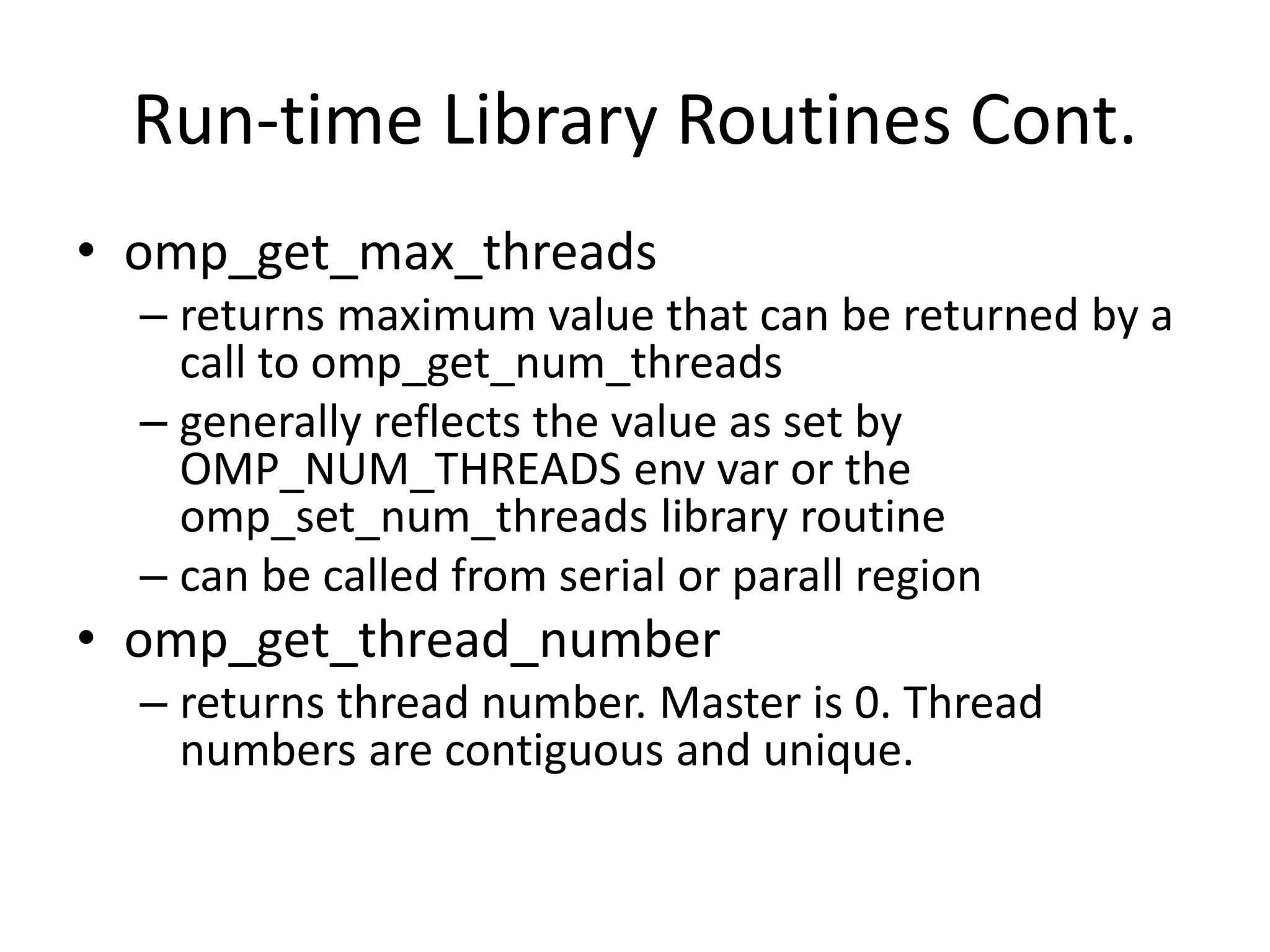 Run-time Library Routines Cont.
• omp_get_max_threads
– returns maximum value that can be returned by a
call to omp_get_num_threads
– generally reflects the value as set by
OMP_NUM_THREADS env var or the
omp_set_num_threads library routine
– can be called from serial or parall region
• omp_get_thread_number
– returns thread number. Master is 0. Thread
numbers are contiguous and unique.
 