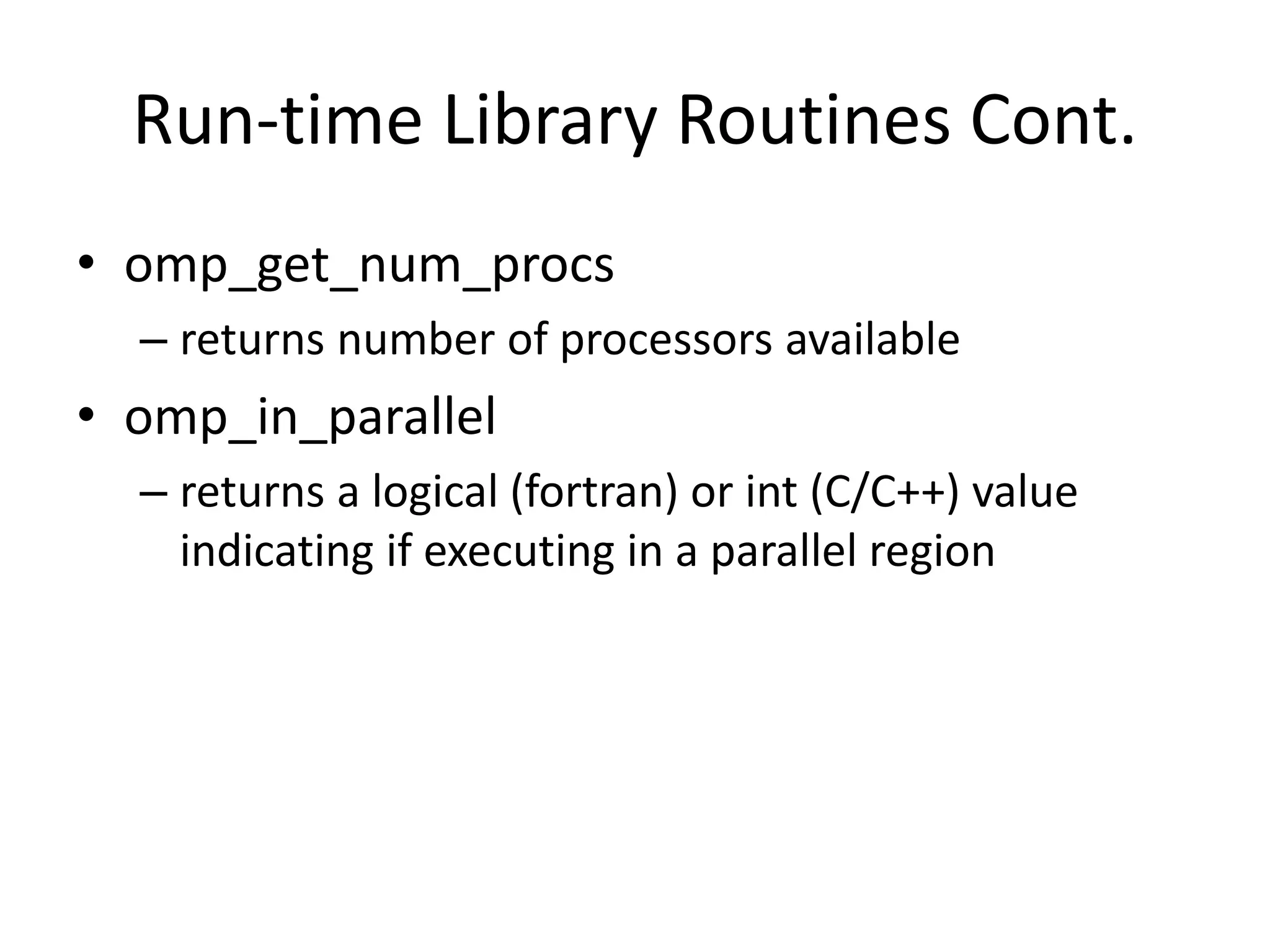 Run-time Library Routines Cont.
• omp_get_num_procs
– returns number of processors available
• omp_in_parallel
– returns a logical (fortran) or int (C/C++) value
indicating if executing in a parallel region
 