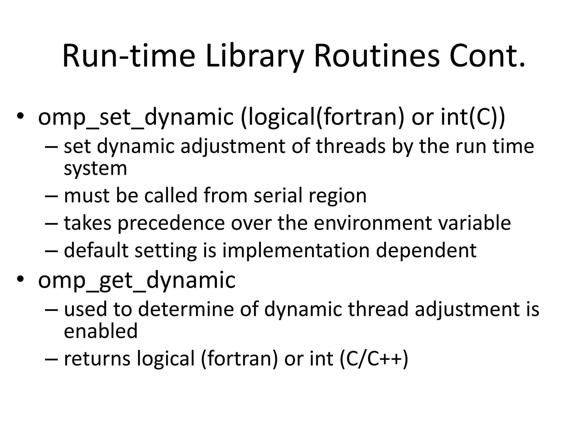 Run-time Library Routines Cont.
• omp_set_dynamic (logical(fortran) or int(C))
– set dynamic adjustment of threads by the run time
system
– must be called from serial region
– takes precedence over the environment variable
– default setting is implementation dependent
• omp_get_dynamic
– used to determine of dynamic thread adjustment is
enabled
– returns logical (fortran) or int (C/C++)
 