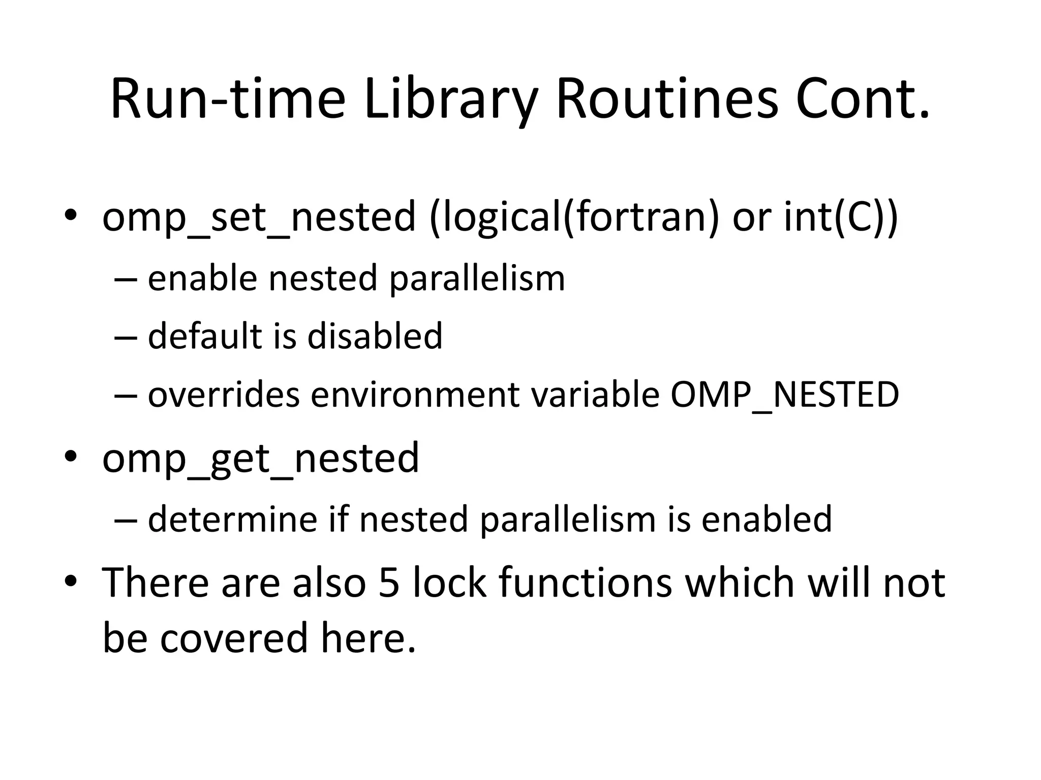 Run-time Library Routines Cont.
• omp_set_nested (logical(fortran) or int(C))
– enable nested parallelism
– default is disabled
– overrides environment variable OMP_NESTED
• omp_get_nested
– determine if nested parallelism is enabled
• There are also 5 lock functions which will not
be covered here.
 