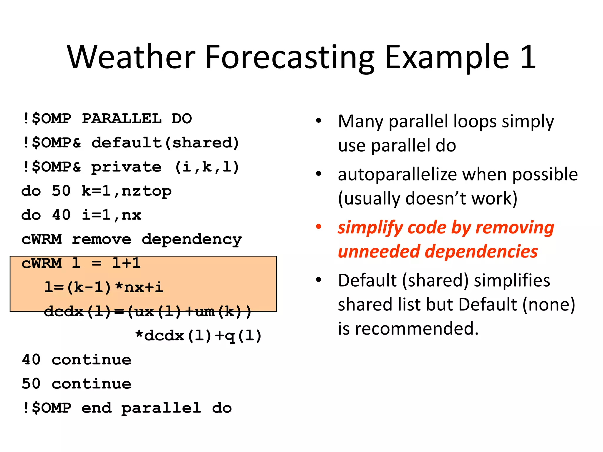 Weather Forecasting Example 1
!$OMP PARALLEL DO
!$OMP& default(shared)
!$OMP& private (i,k,l)
do 50 k=1,nztop
do 40 i=1,nx
cWRM remove dependency
cWRM l = l+1
l=(k-1)*nx+i
dcdx(l)=(ux(l)+um(k))
*dcdx(l)+q(l)
40 continue
50 continue
!$OMP end parallel do
• Many parallel loops simply
use parallel do
• autoparallelize when possible
(usually doesn’t work)
• simplify code by removing
unneeded dependencies
• Default (shared) simplifies
shared list but Default (none)
is recommended.
 