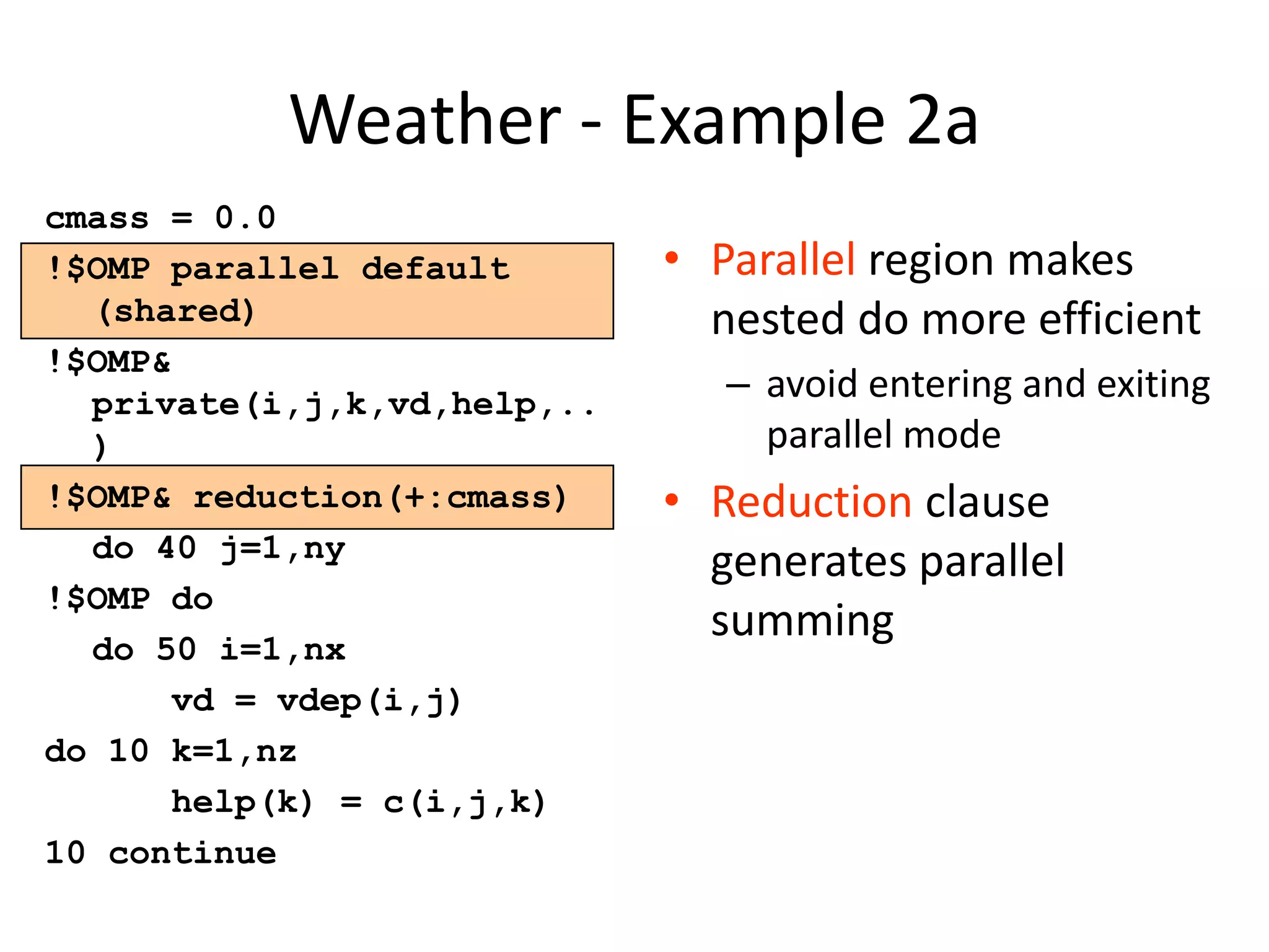 Weather - Example 2a
cmass = 0.0
!$OMP parallel default
(shared)
!$OMP&
private(i,j,k,vd,help,..
)
!$OMP& reduction(+:cmass)
do 40 j=1,ny
!$OMP do
do 50 i=1,nx
vd = vdep(i,j)
do 10 k=1,nz
help(k) = c(i,j,k)
10 continue
• Parallel region makes
nested do more efficient
– avoid entering and exiting
parallel mode
• Reduction clause
generates parallel
summing
 