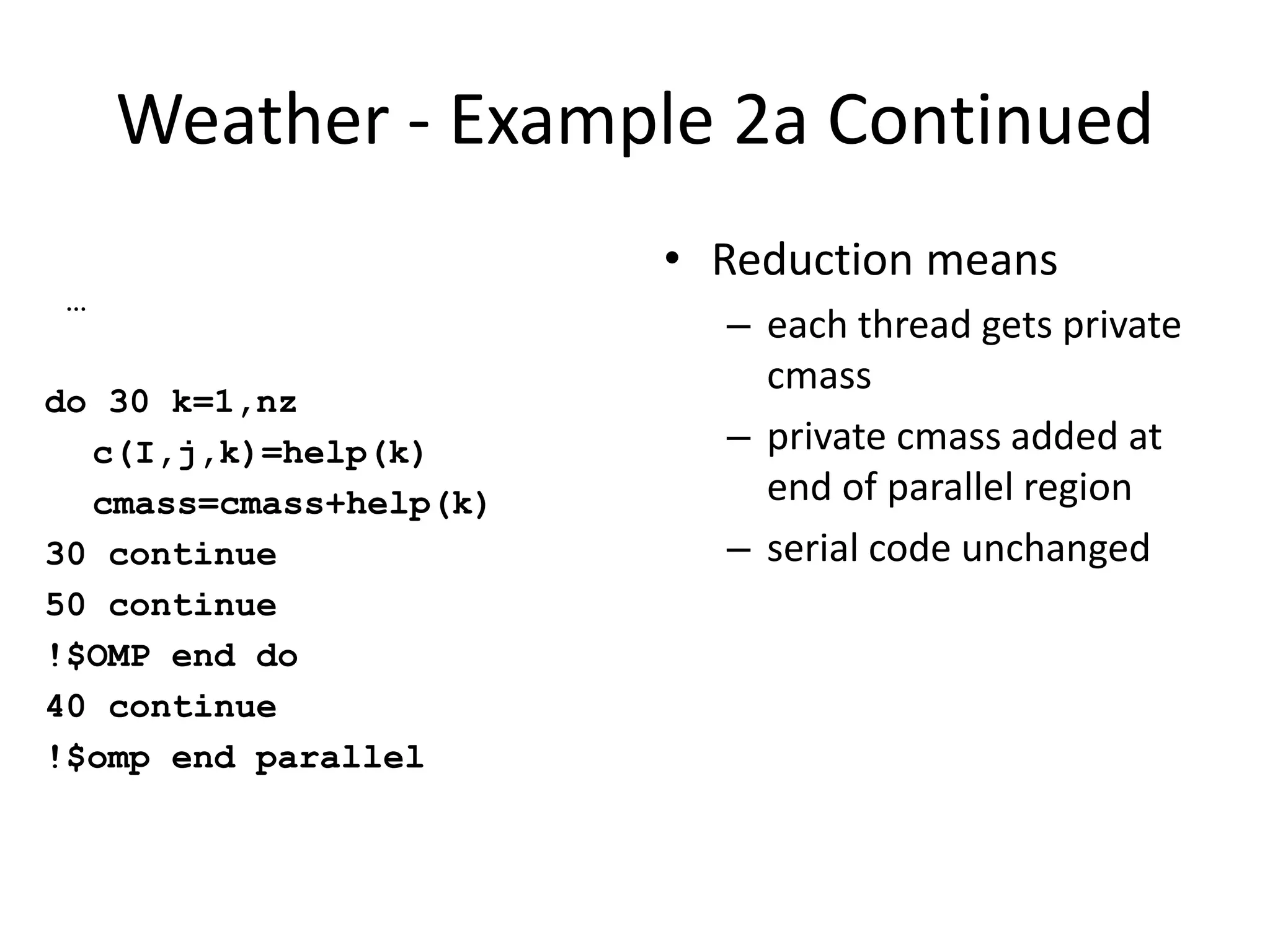 Weather - Example 2a Continued
…
do 30 k=1,nz
c(I,j,k)=help(k)
cmass=cmass+help(k)
30 continue
50 continue
!$OMP end do
40 continue
!$omp end parallel
• Reduction means
– each thread gets private
cmass
– private cmass added at
end of parallel region
– serial code unchanged
 