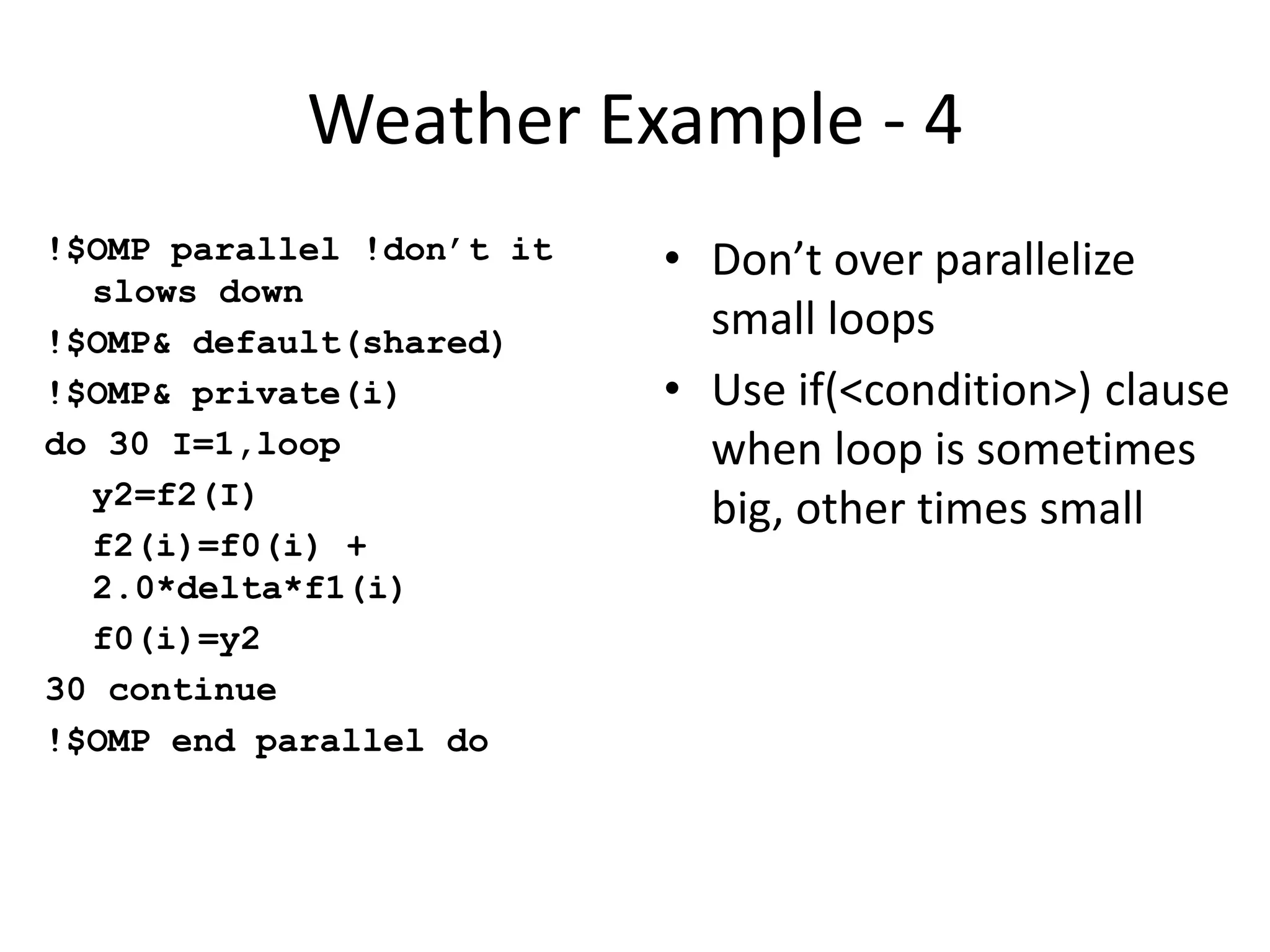 Weather Example - 4
!$OMP parallel !don’t it
slows down
!$OMP& default(shared)
!$OMP& private(i)
do 30 I=1,loop
y2=f2(I)
f2(i)=f0(i) +
2.0*delta*f1(i)
f0(i)=y2
30 continue
!$OMP end parallel do
• Don’t over parallelize
small loops
• Use if(<condition>) clause
when loop is sometimes
big, other times small
 