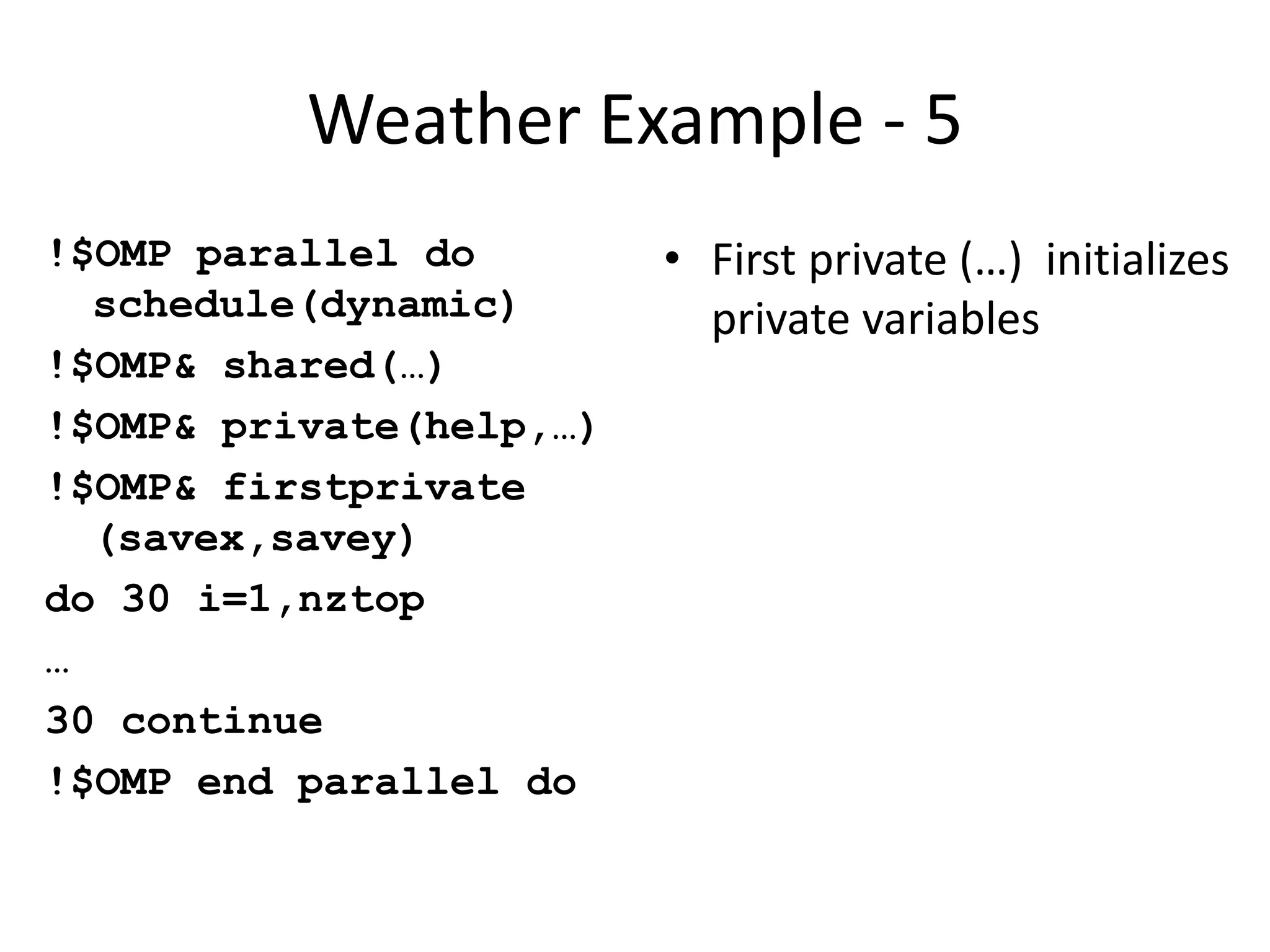 Weather Example - 5
!$OMP parallel do
schedule(dynamic)
!$OMP& shared(…)
!$OMP& private(help,…)
!$OMP& firstprivate
(savex,savey)
do 30 i=1,nztop
…
30 continue
!$OMP end parallel do
• First private (…) initializes
private variables
 