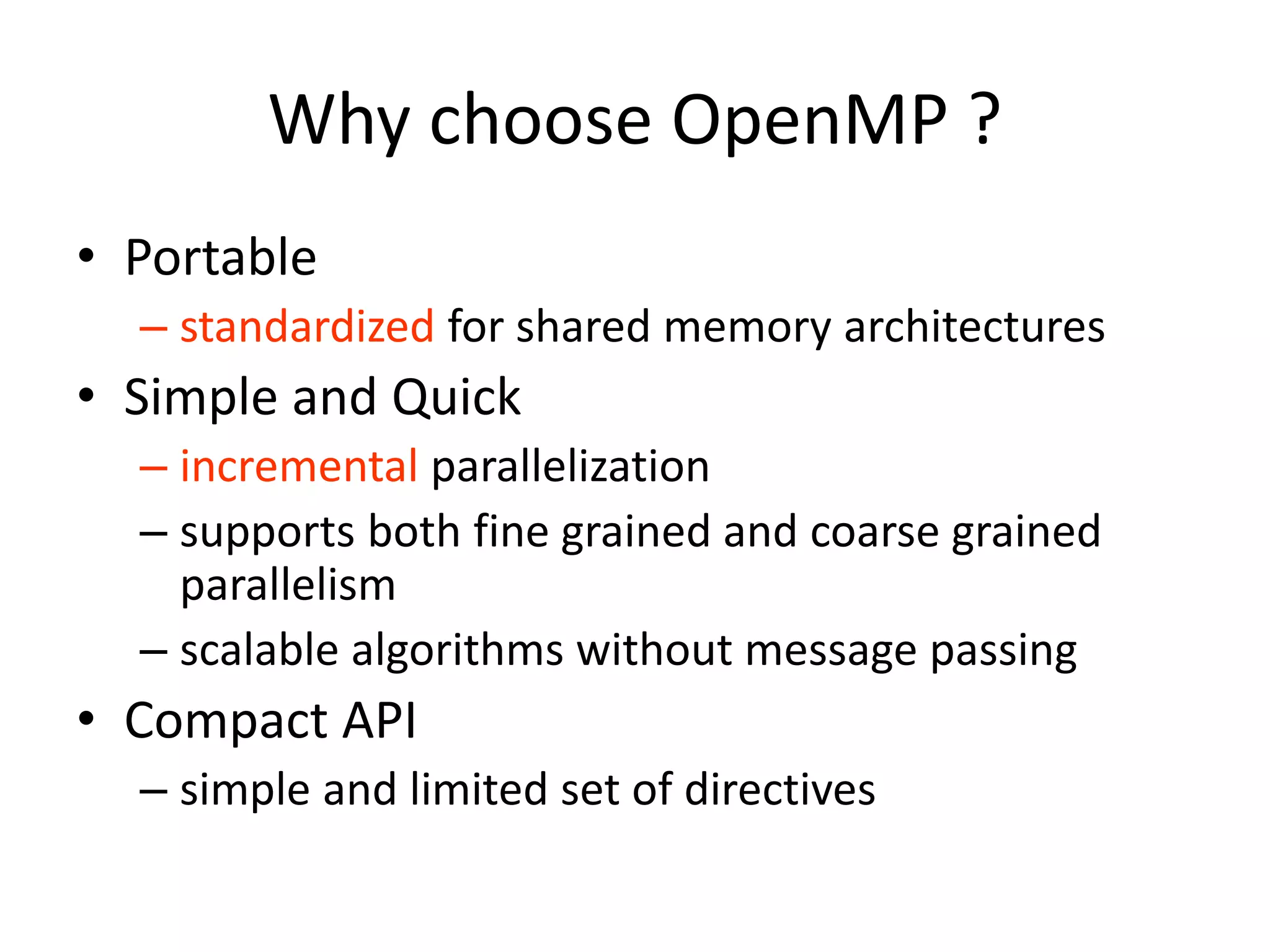 Why choose OpenMP ?
• Portable
– standardized for shared memory architectures
• Simple and Quick
– incremental parallelization
– supports both fine grained and coarse grained
parallelism
– scalable algorithms without message passing
• Compact API
– simple and limited set of directives
 
