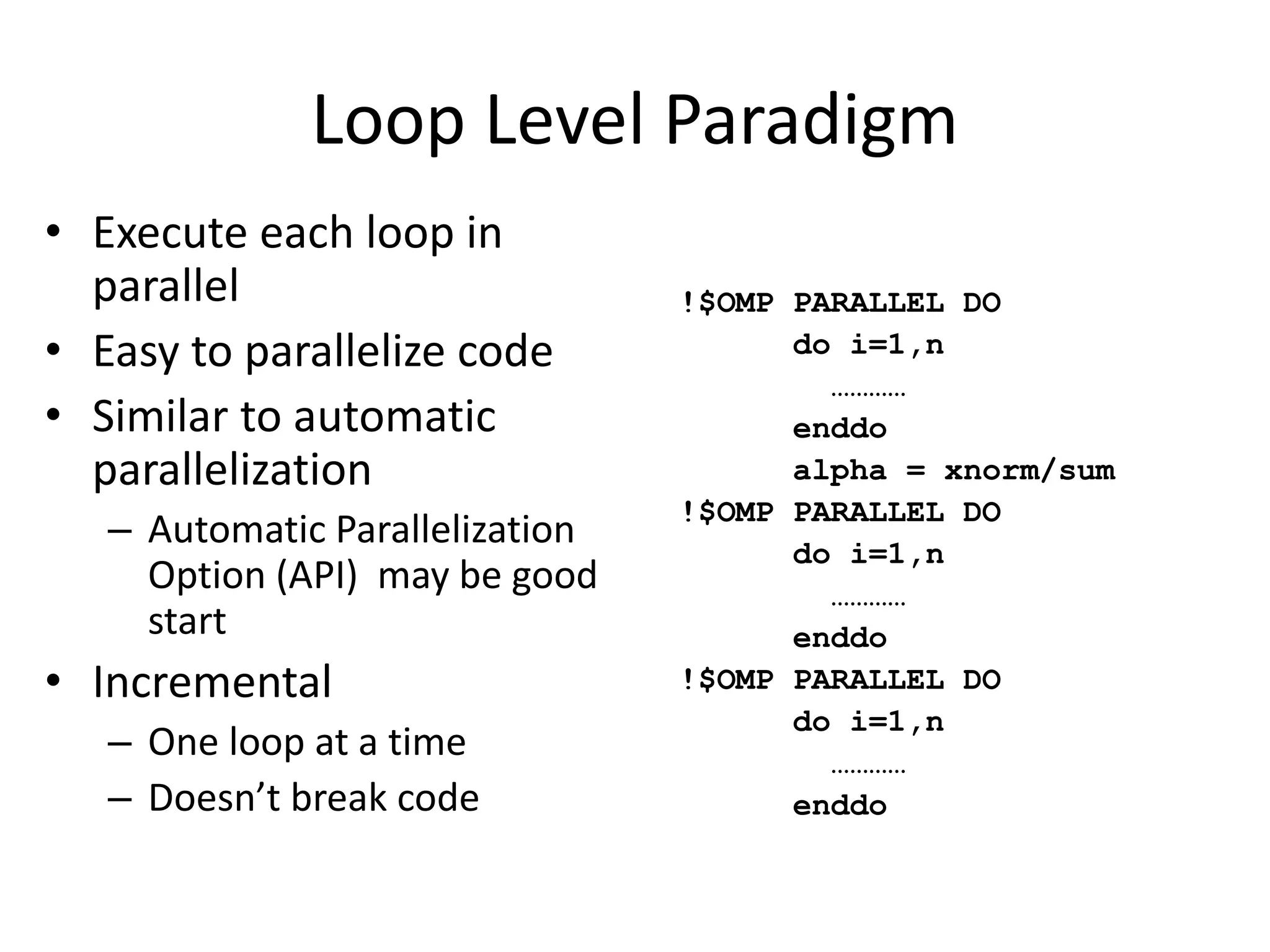 !$OMP PARALLEL DO
do i=1,n
…………
enddo
alpha = xnorm/sum
!$OMP PARALLEL DO
do i=1,n
…………
enddo
!$OMP PARALLEL DO
do i=1,n
…………
enddo
Loop Level Paradigm
• Execute each loop in
parallel
• Easy to parallelize code
• Similar to automatic
parallelization
– Automatic Parallelization
Option (API) may be good
start
• Incremental
– One loop at a time
– Doesn’t break code
 